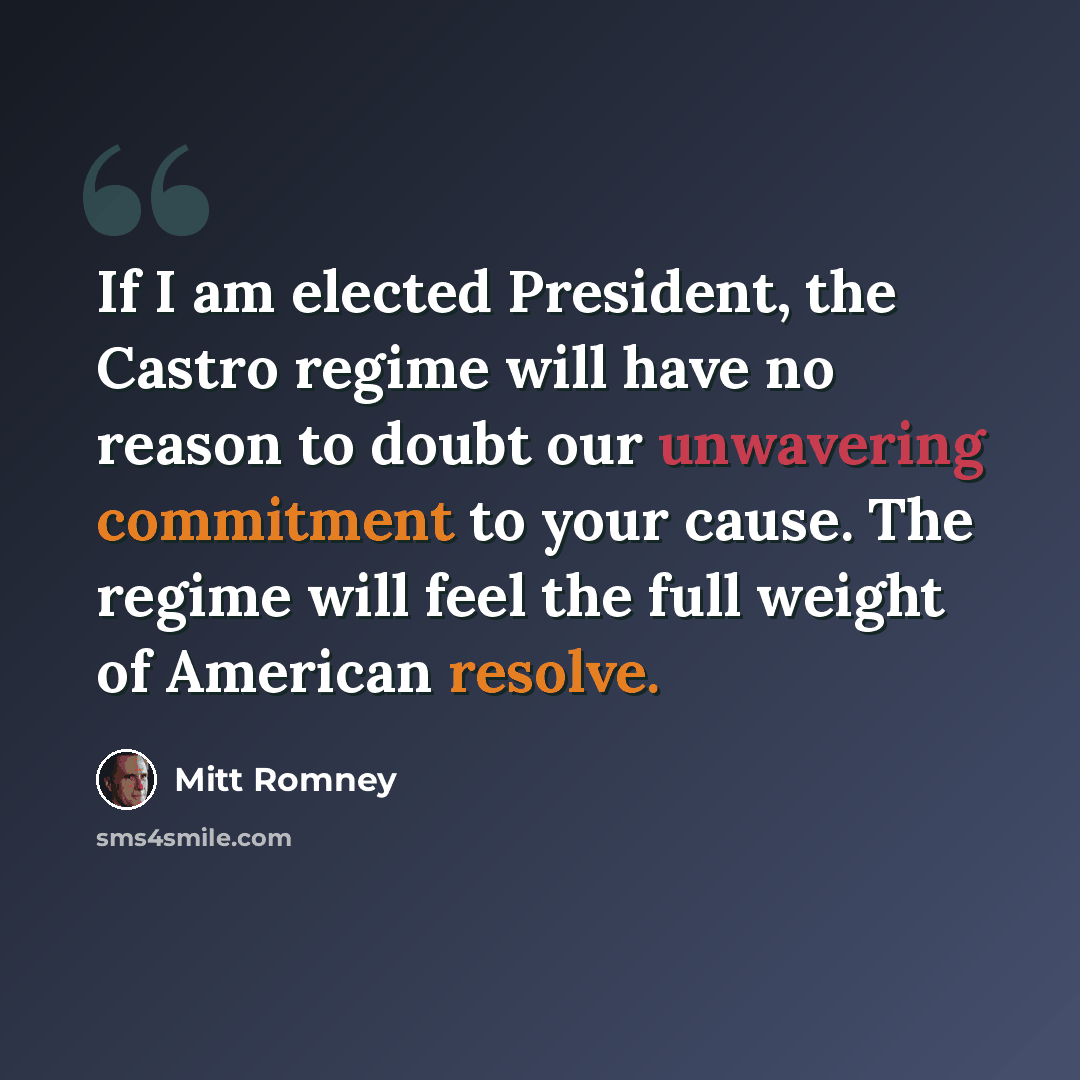 “If I am elected President, the Castro regime will have no reason to doubt our unwavering commitment to your cause. The regime will feel the full weight of American resolve.” quote by Mitt Romney