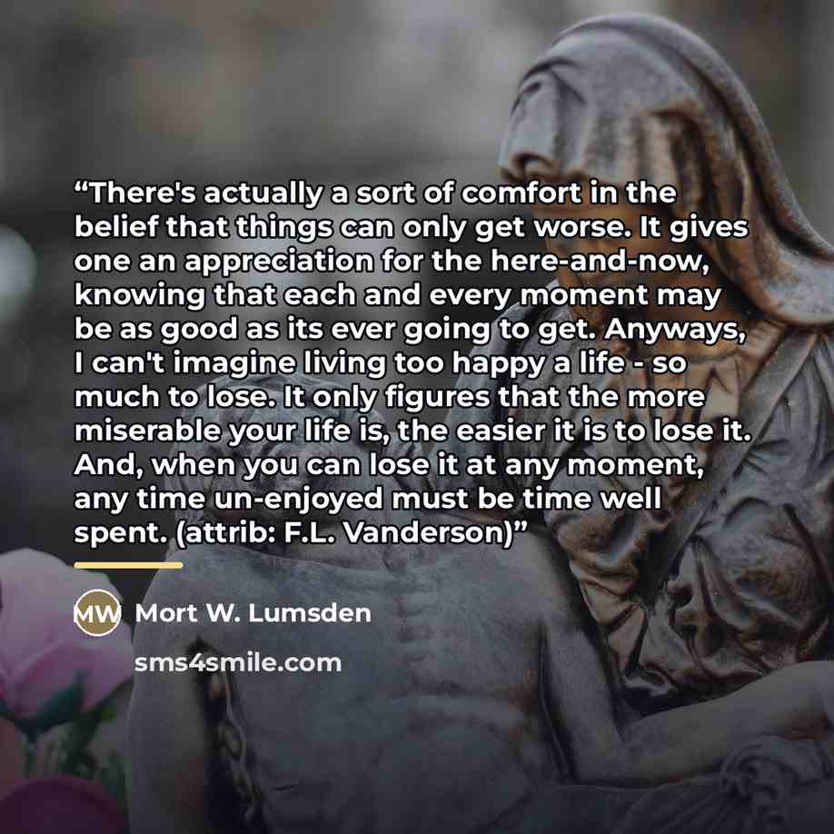 “There's actually a sort of comfort in the belief that things can only get worse. It gives one an appreciation for the here-and-now, knowing that each and every moment may be as good as its ever going to get. Anyways, I can't imagine living too happy a life - so much to lose. It only figures that…” quote by Mort W. Lumsden