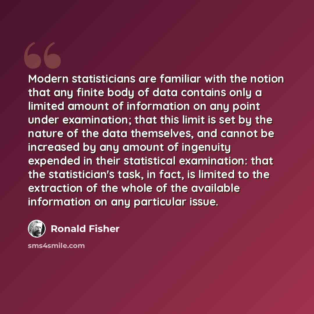 “Modern statisticians are familiar with the notion that any finite body of data contains only a limited amount of information on any point under examination; that this limit is set by the nature of the data themselves, and cannot be increased by any amount of ingenuity expended in their statistical…” quote by Ronald Fisher