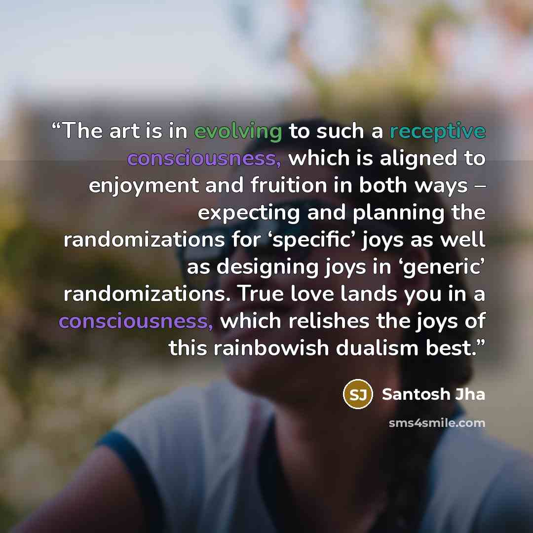 “The art is in evolving to such a receptive consciousness, which is aligned to enjoyment and fruition in both ways – expecting and planning the randomizations for ‘specific’ joys as well as designing joys in ‘generic’ randomizations. True love lands you in a consciousness, which relishes the joys…” quote by Santosh Jha