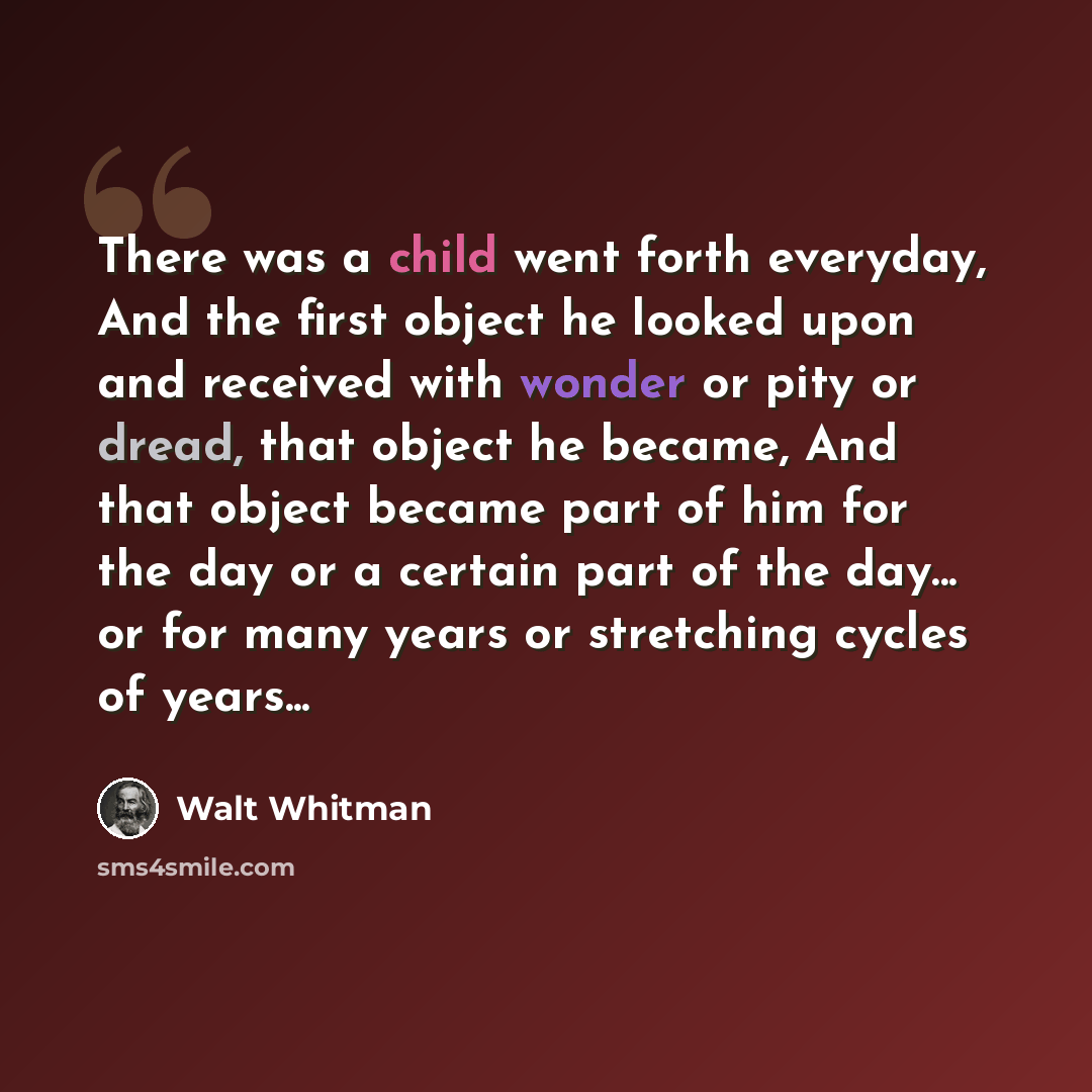 “There was a child went forth everyday, And the first object he looked upon and received with wonder or pity or dread, that object he became, And that object became part of him for the day or a certain part of the day... or for many years or stretching cycles of years...” quote by Walt Whitman