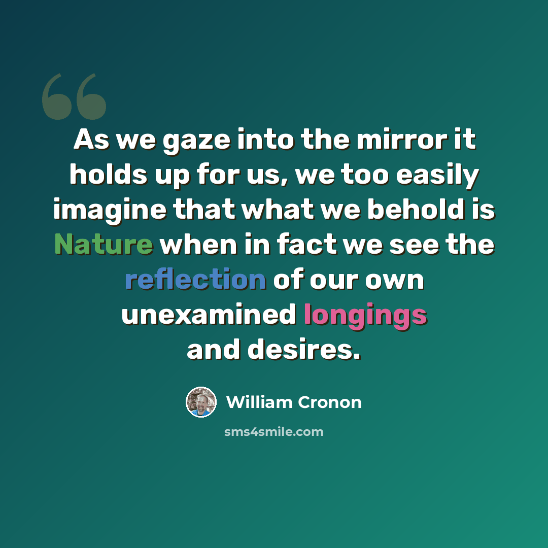 “As we gaze into the mirror it holds up for us, we too easily imagine that what we behold is Nature when in fact we see the reflection of our own unexamined longings and desires.” quote by William Cronon