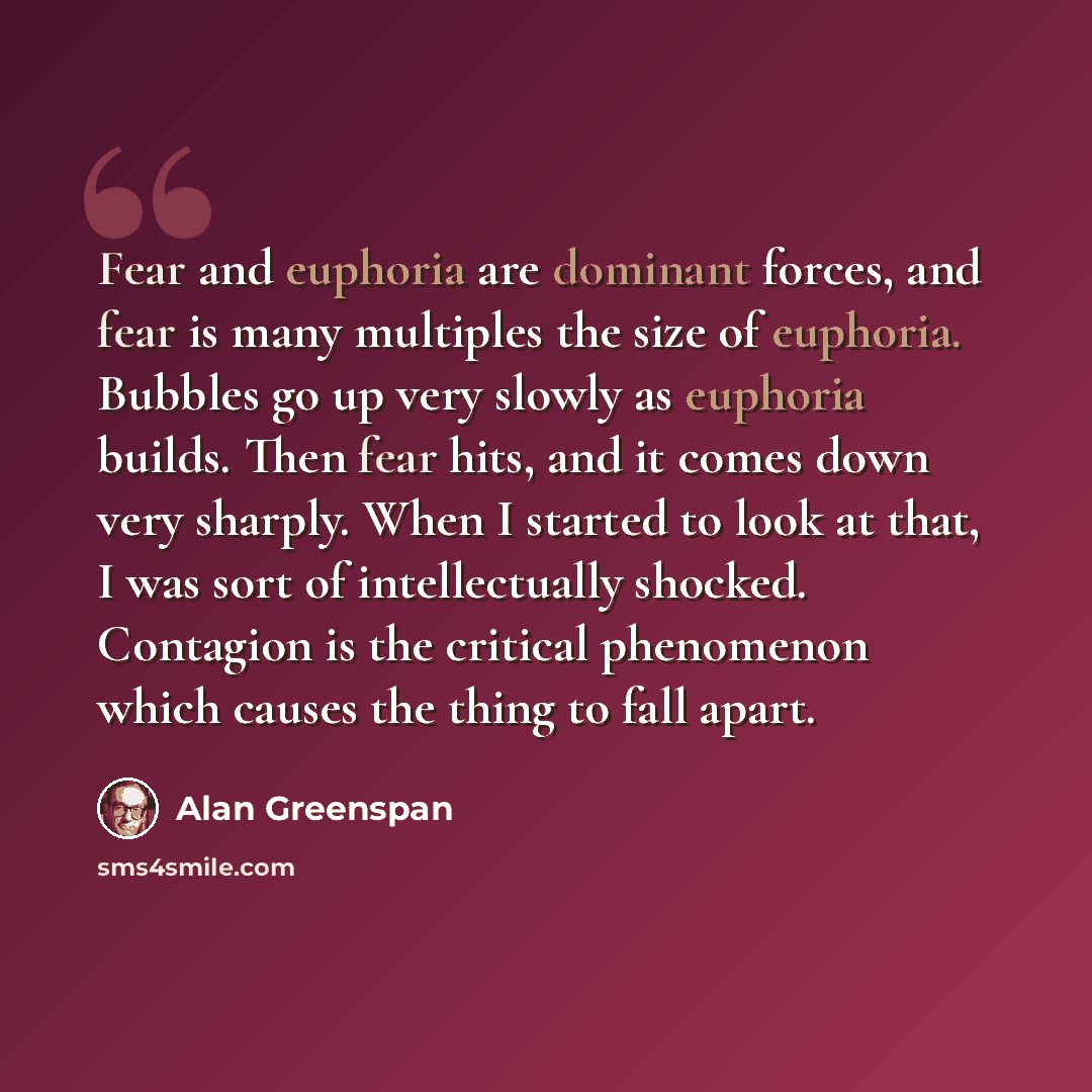 “Fear and euphoria are dominant forces, and fear is many multiples the size of euphoria. Bubbles go up very slowly as euphoria builds. Then fear hits, and it comes down very sharply. When I started to look at that, I was sort of intellectually shocked. Contagion is the critical phenomenon which…” quote by Alan Greenspan