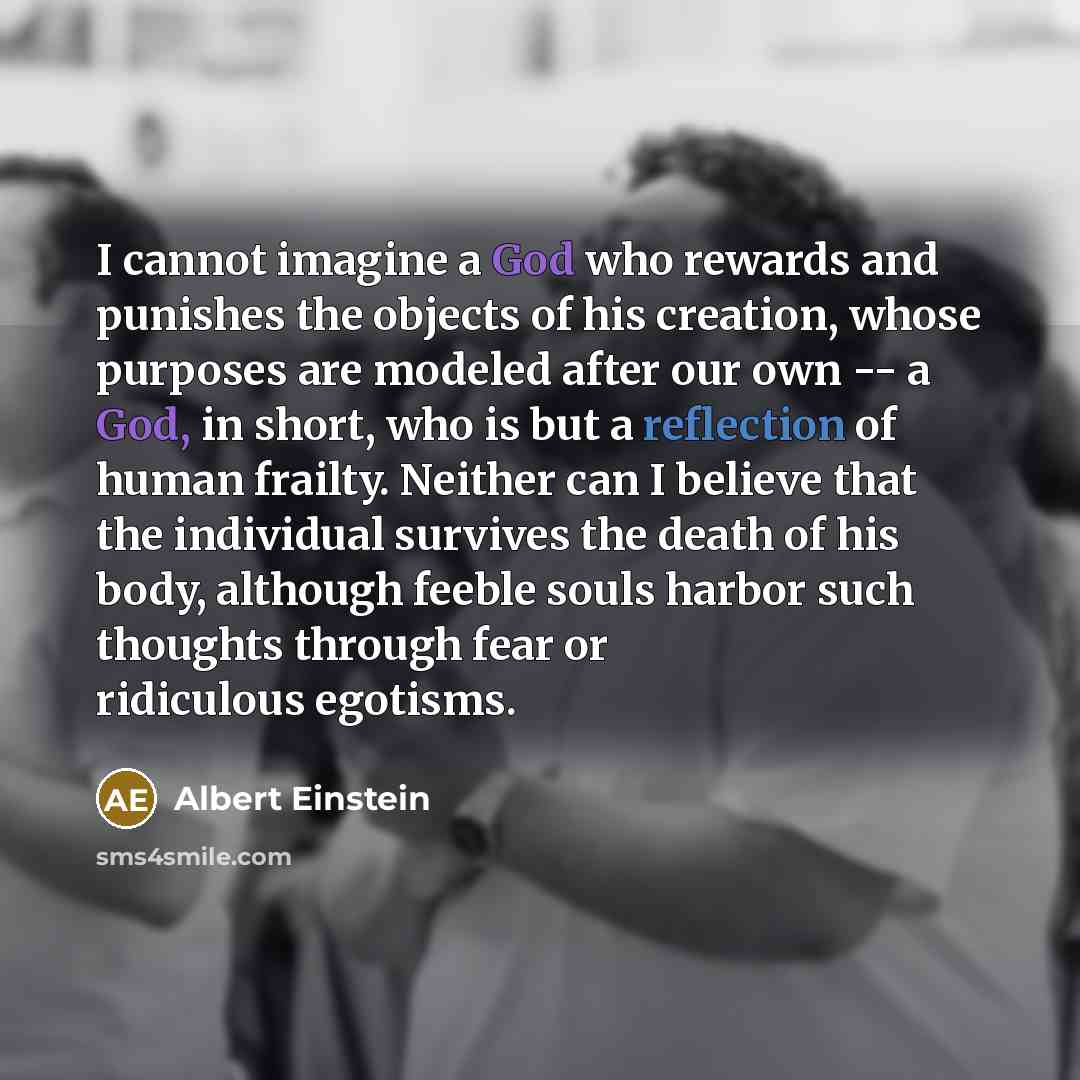 “I cannot imagine a God who rewards and punishes the objects of his creation, whose purposes are modeled after our own -- a God, in short, who is but a reflection of human frailty. Neither can I believe that the individual survives the death of his body, although feeble souls harbor such thoughts…” quote by Albert Einstein