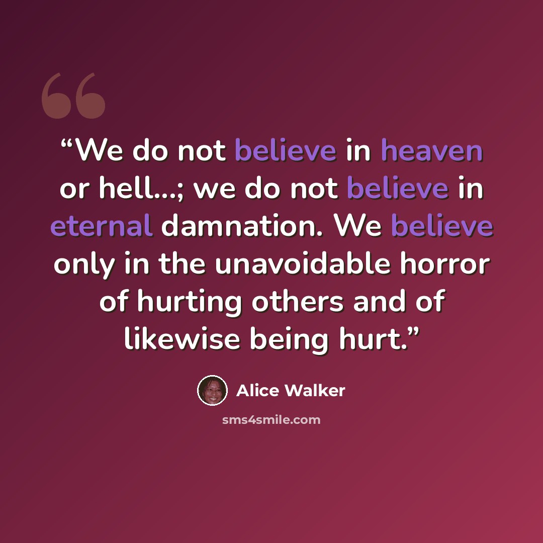 “We do not believe in heaven or hell...; we do not believe in eternal damnation. We believe only in the unavoidable horror of hurting others and of likewise being hurt.” quote by Alice Walker