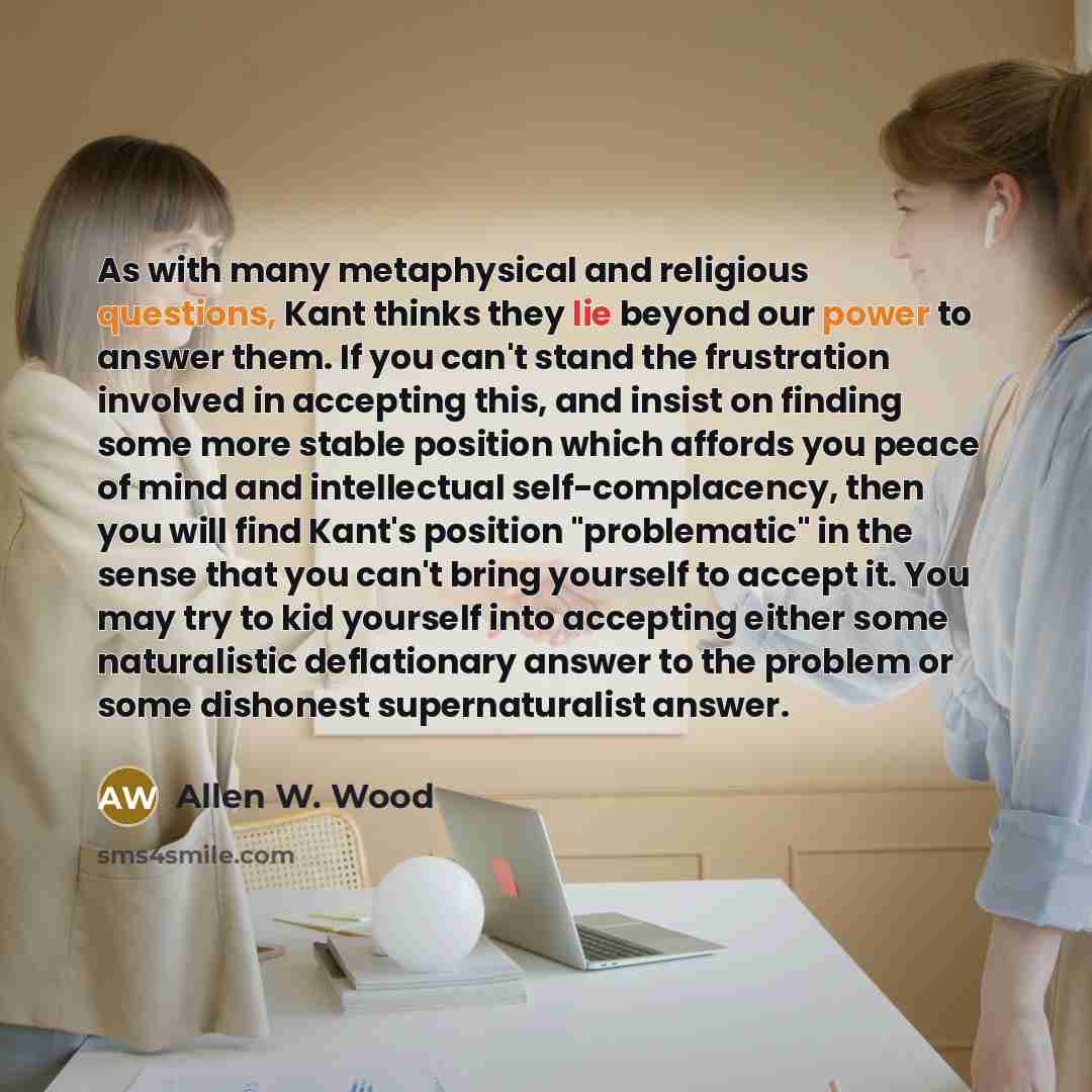 “As with many metaphysical and religious questions, Kant thinks they lie beyond our power to answer them. If you can't stand the frustration involved in accepting this, and insist on finding some more stable position which affords you peace of mind and intellectual self-complacency, then you will…” quote by Allen W. Wood