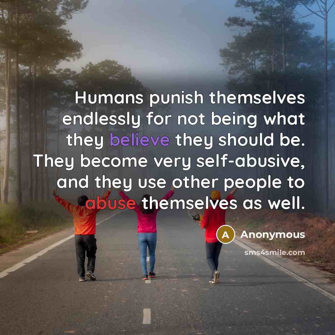 “Humans punish themselves endlessly for not being what they believe they should be. They become very self-abusive, and they use other people to abuse themselves as well.” quote by Anonymous