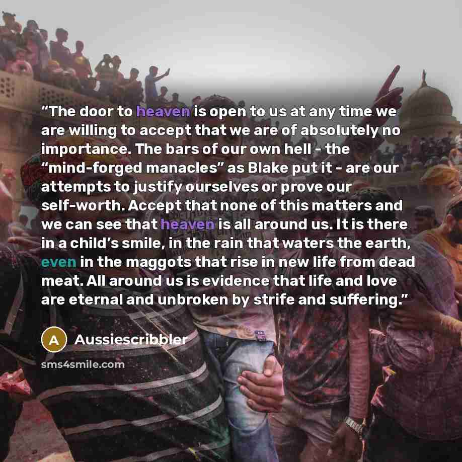 “The door to heaven is open to us at any time we are willing to accept that we are of absolutely no importance. The bars of our own hell - the “mind-forged manacles” as Blake put it - are our attempts to justify ourselves or prove our self-worth. Accept that none of this matters and we can see that…” quote by Aussiescribbler