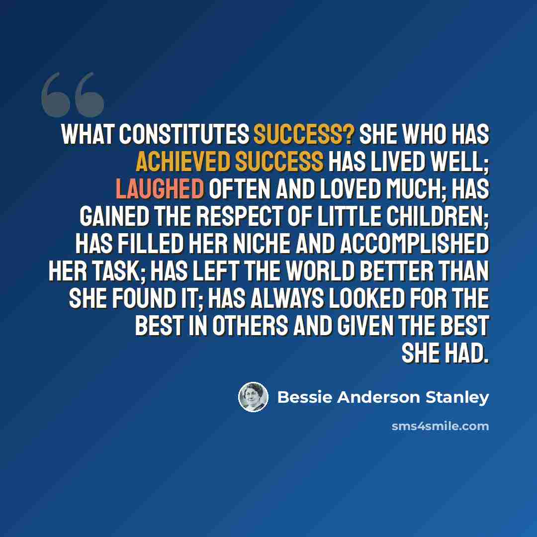 “What constitutes success? She who has achieved success has lived well; laughed often and loved much; has gained the respect of little children; has filled her niche and accomplished her task; has left the world better than she found it; has always looked for the best in others and given the best…” quote by Bessie Anderson Stanley