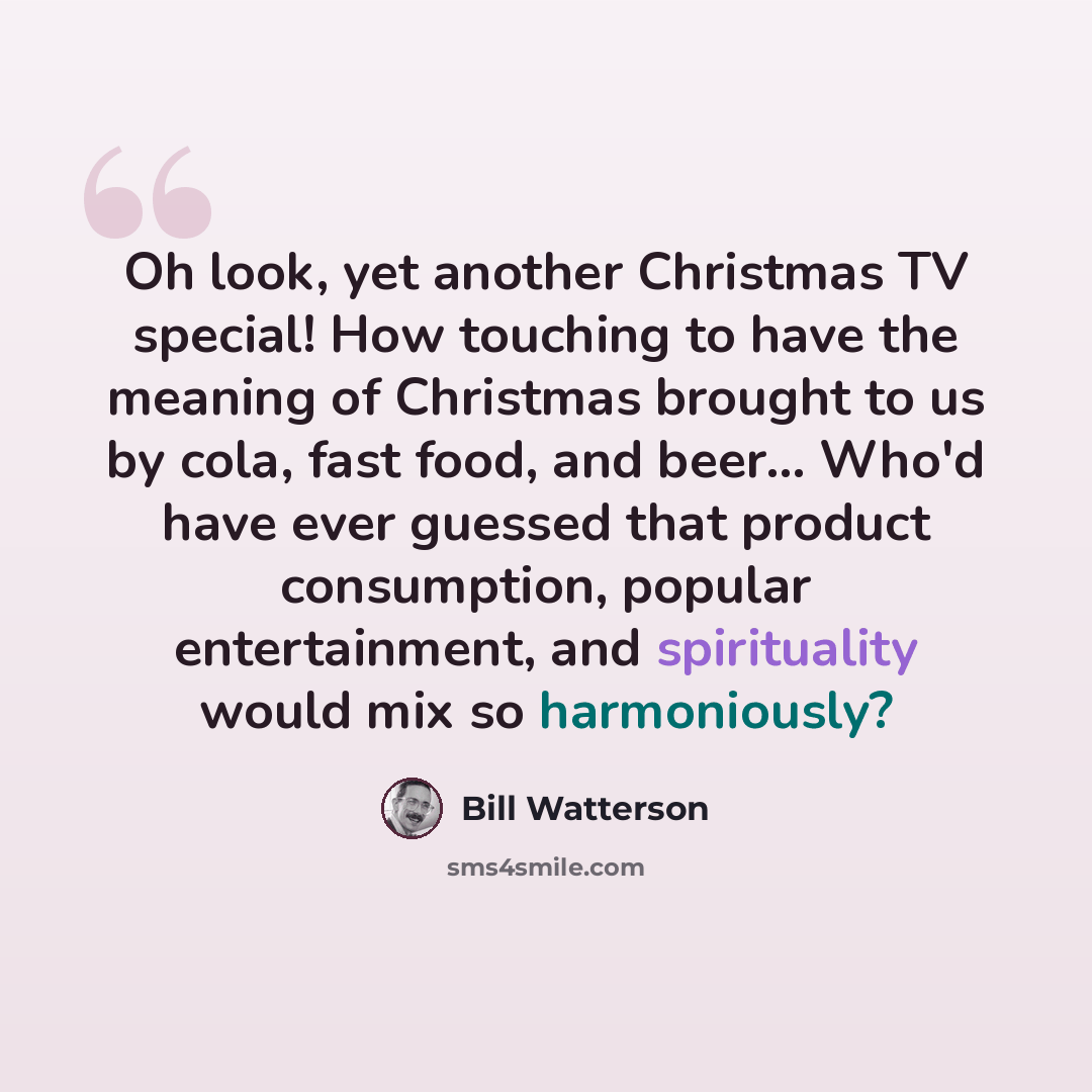 “Oh look, yet another Christmas TV special! How touching to have the meaning of Christmas brought to us by cola, fast food, and beer… Who'd have ever guessed that product consumption, popular entertainment, and spirituality would mix so harmoniously?” quote by Bill Watterson