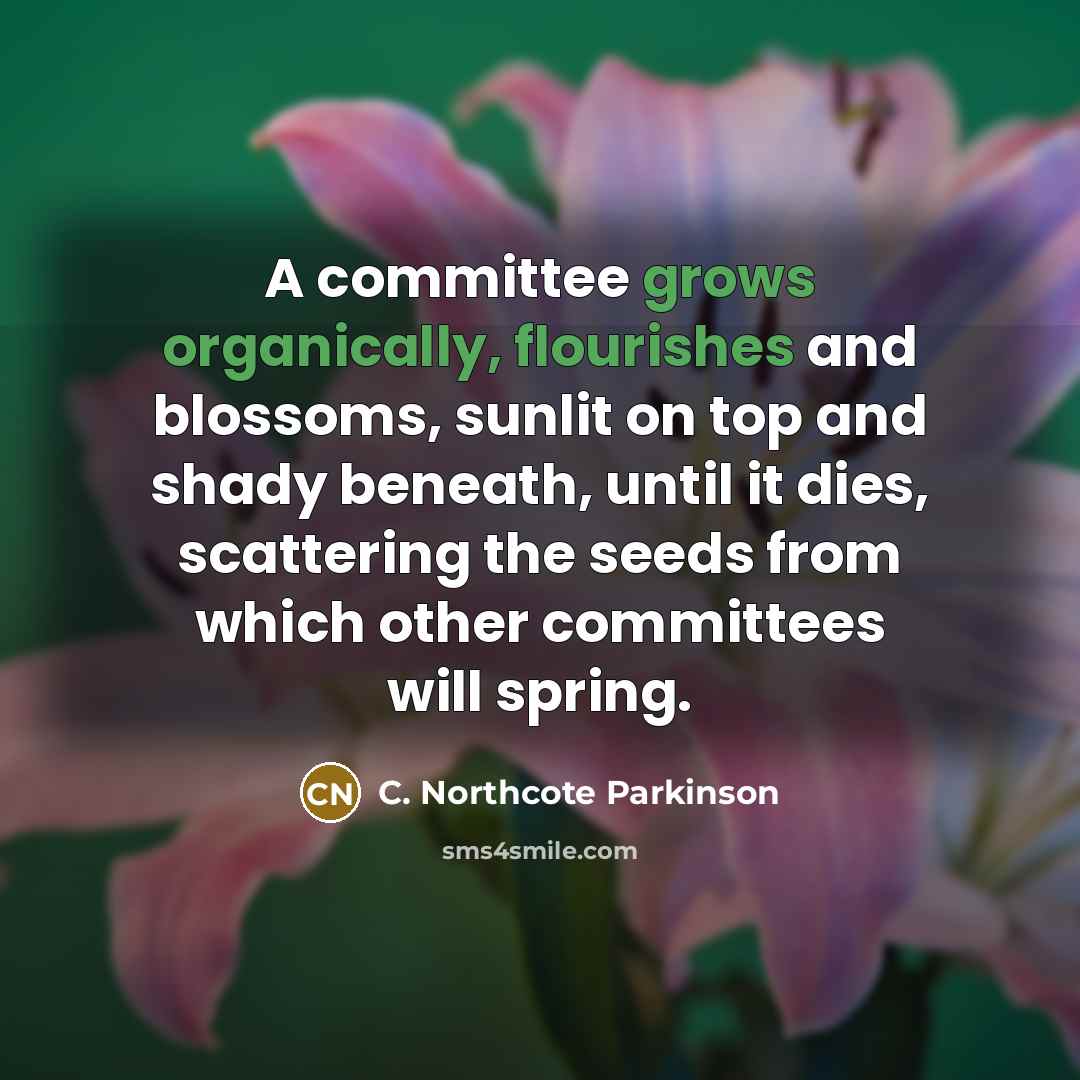 “A committee grows organically, flourishes and blossoms, sunlit on top and shady beneath, until it dies, scattering the seeds from which other committees will spring.” quote by C. Northcote Parkinson