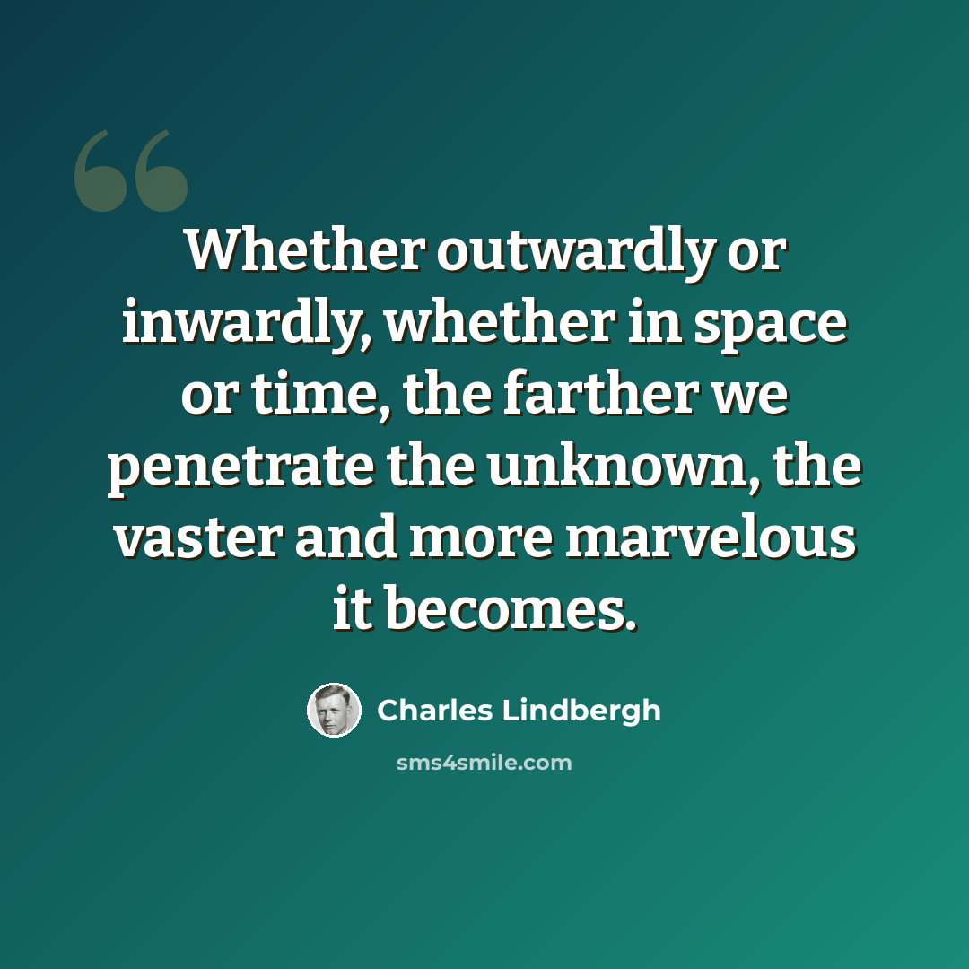 “Whether outwardly or inwardly, whether in space or time, the farther we penetrate the unknown, the vaster and more marvelous it becomes.” quote by Charles Lindbergh
