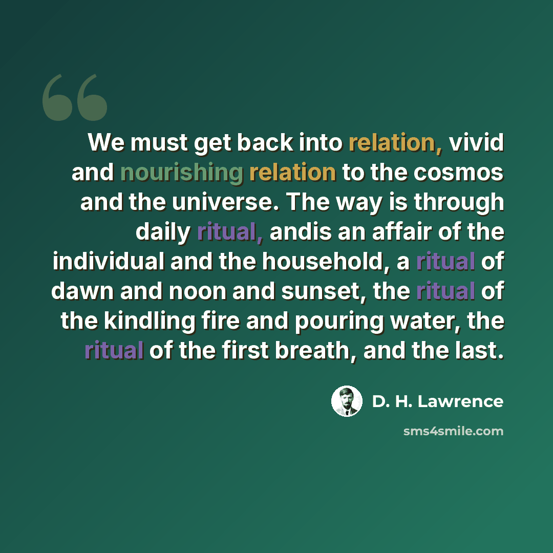 “We must get back into relation, vivid and nourishing relation to the cosmos and the universe. The way is through daily ritual, andis an affair of the individual and the household, a ritual of dawn and noon and sunset, the ritual of the kindling fire and pouring water, the ritual of the first…” quote by D. H. Lawrence