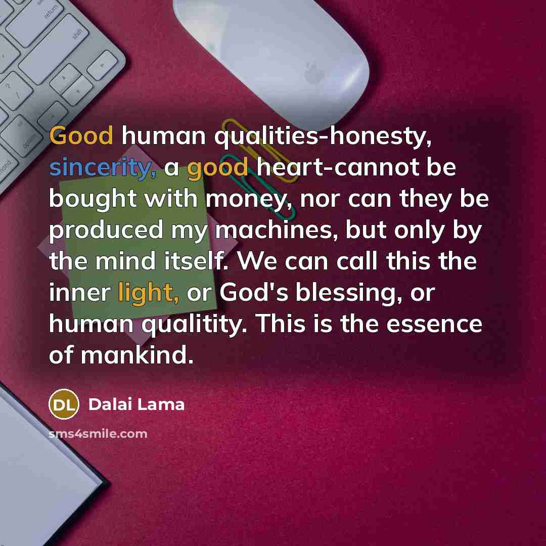 “Good human qualities-honesty, sincerity, a good heart-cannot be bought with money, nor can they be produced my machines, but only by the mind itself. We can call this the inner light, or God's blessing, or human qualitity. This is the essence of mankind.” quote by Dalai Lama