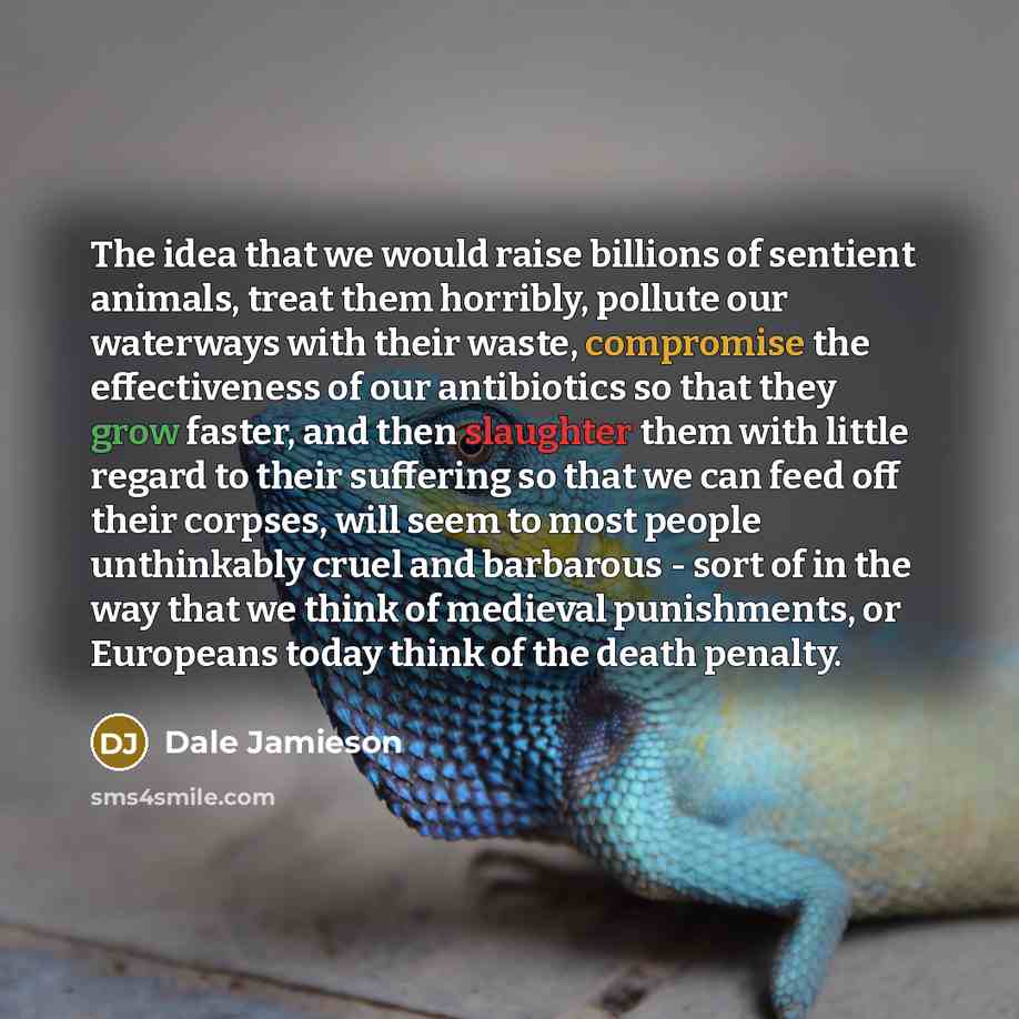 “The idea that we would raise billions of sentient animals, treat them horribly, pollute our waterways with their waste, compromise the effectiveness of our antibiotics so that they grow faster, and then slaughter them with little regard to their suffering so that we can feed off their corpses…” quote by Dale Jamieson