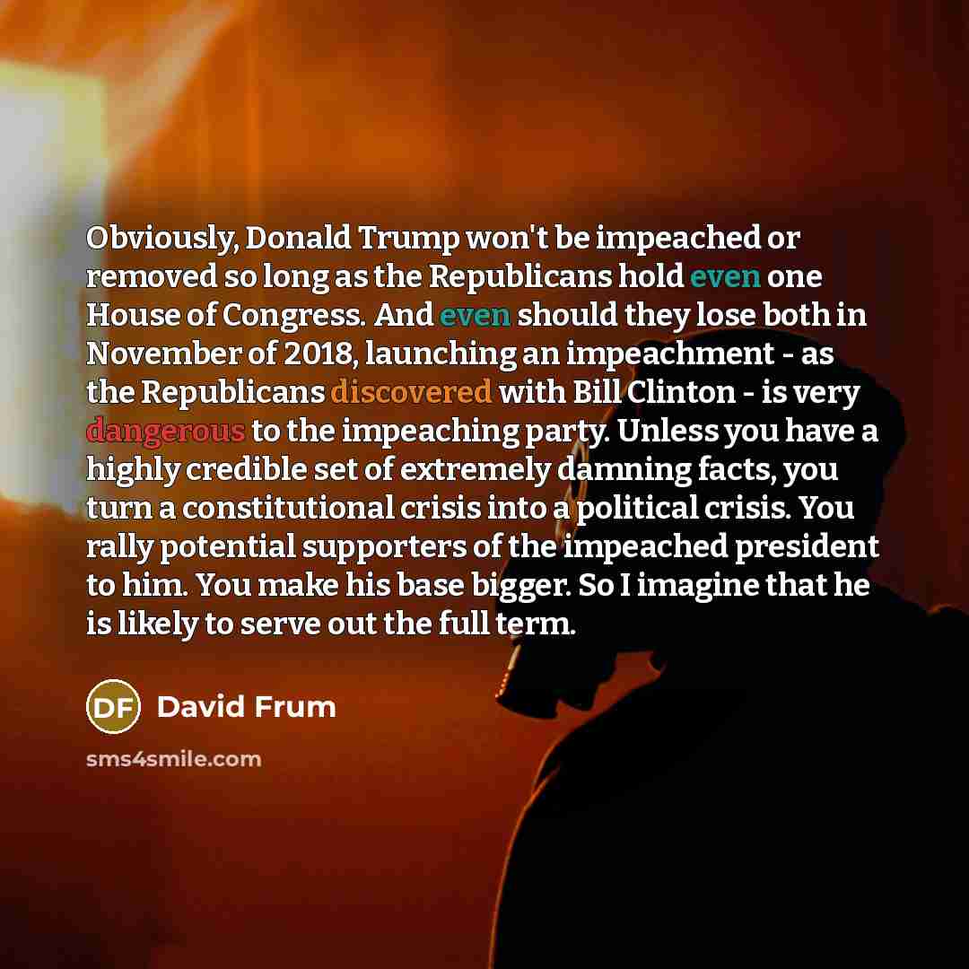 “Obviously, Donald Trump won't be impeached or removed so long as the Republicans hold even one House of Congress. And even should they lose both in November of 2018, launching an impeachment - as the Republicans discovered with Bill Clinton - is very dangerous to the impeaching party. Unless you…” quote by David Frum