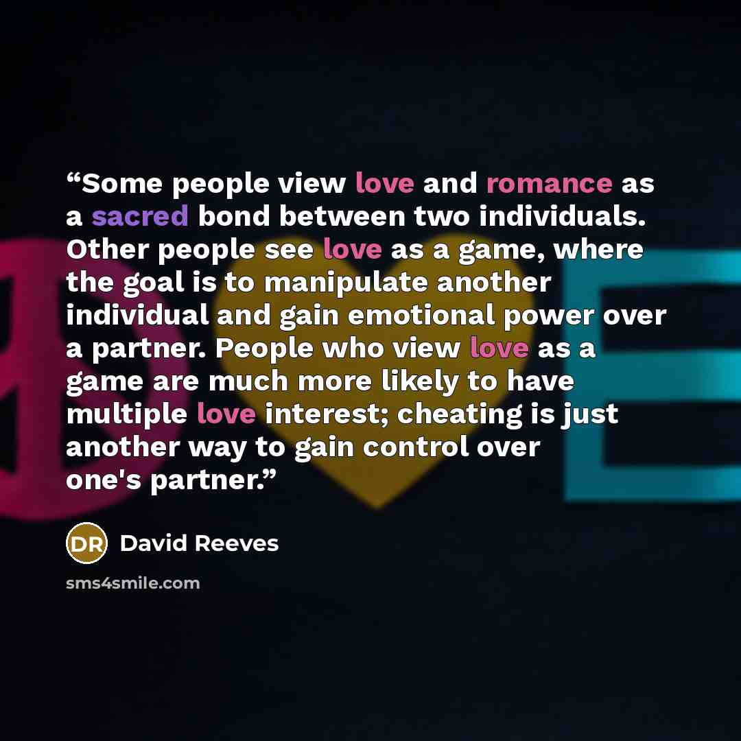 “Some people view love and romance as a sacred bond between two individuals. Other people see love as a game, where the goal is to manipulate another individual and gain emotional power over a partner. People who view love as a game are much more likely to have multiple love interest; cheating is…” quote by David Reeves