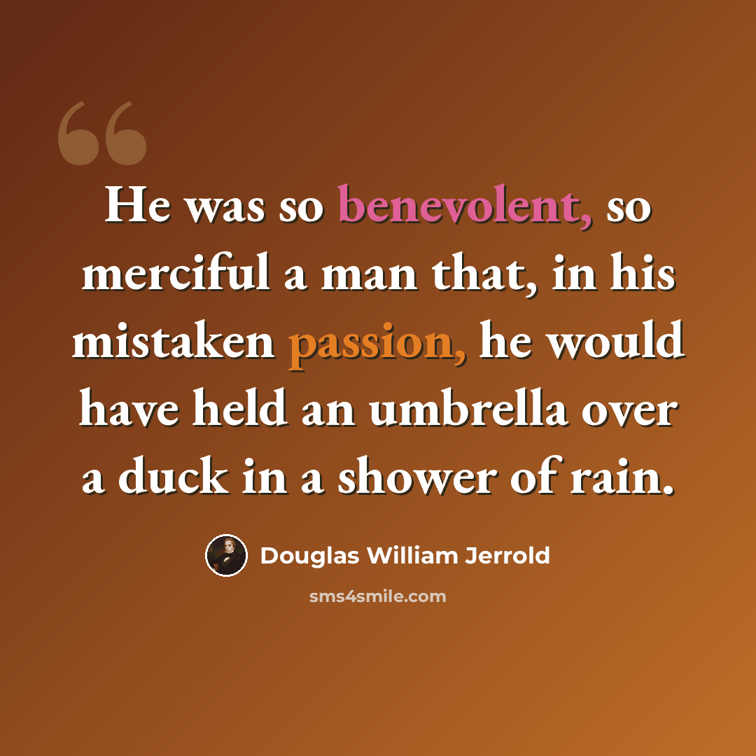 “He was so benevolent, so merciful a man that, in his mistaken passion, he would have held an umbrella over a duck in a shower of rain.” quote by Douglas William Jerrold