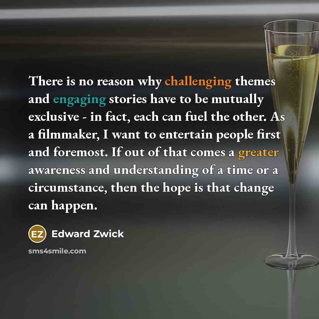 “There is no reason why challenging themes and engaging stories have to be mutually exclusive - in fact, each can fuel the other. As a filmmaker, I want to entertain people first and foremost. If out of that comes a greater awareness and understanding of a time or a circumstance, then the hope is…” quote by Edward Zwick