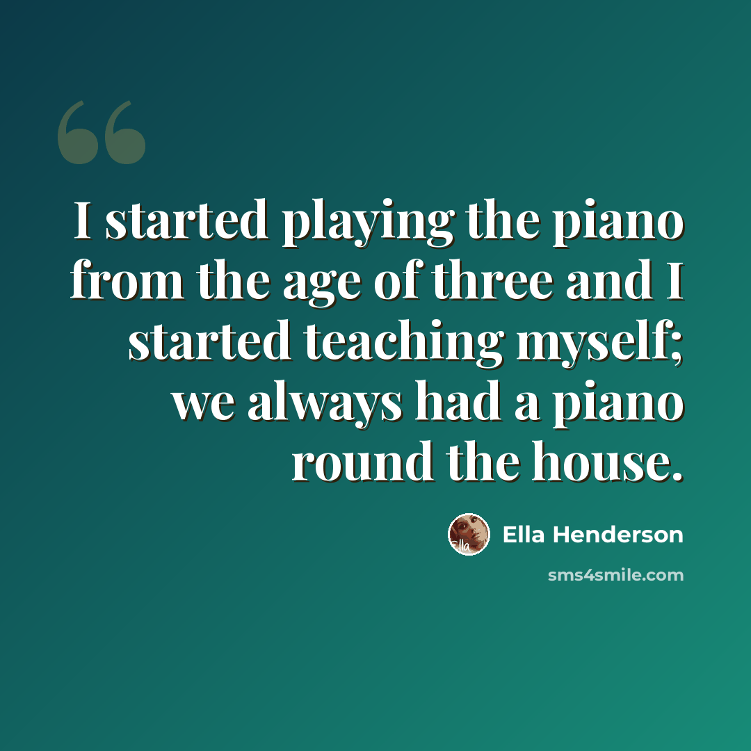 “I started playing the piano from the age of three and I started teaching myself; we always had a piano round the house.” quote by Ella Henderson