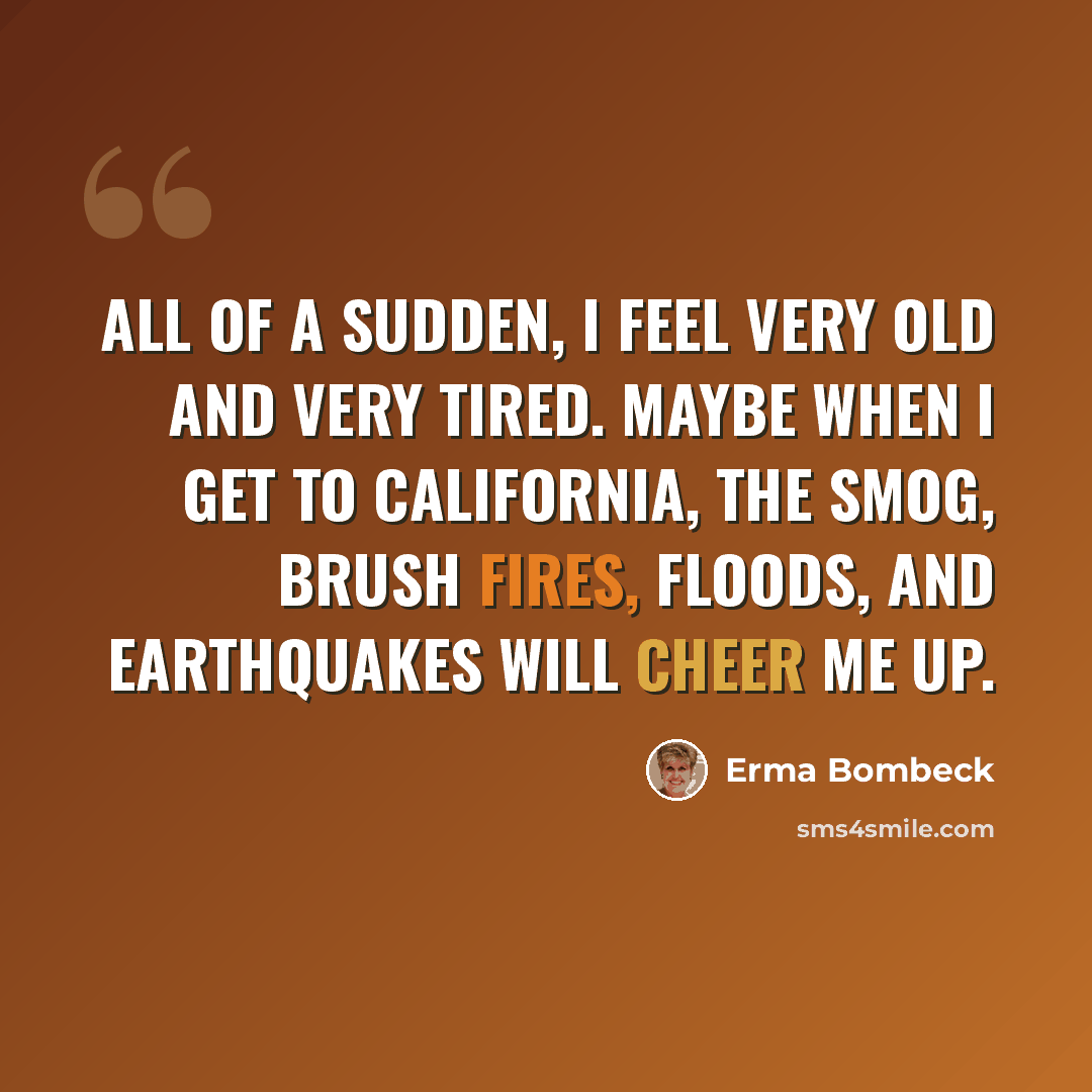 “All of a sudden, I feel very old and very tired. Maybe when I get to California, the smog, brush fires, floods, and earthquakes will cheer me up.” quote by Erma Bombeck