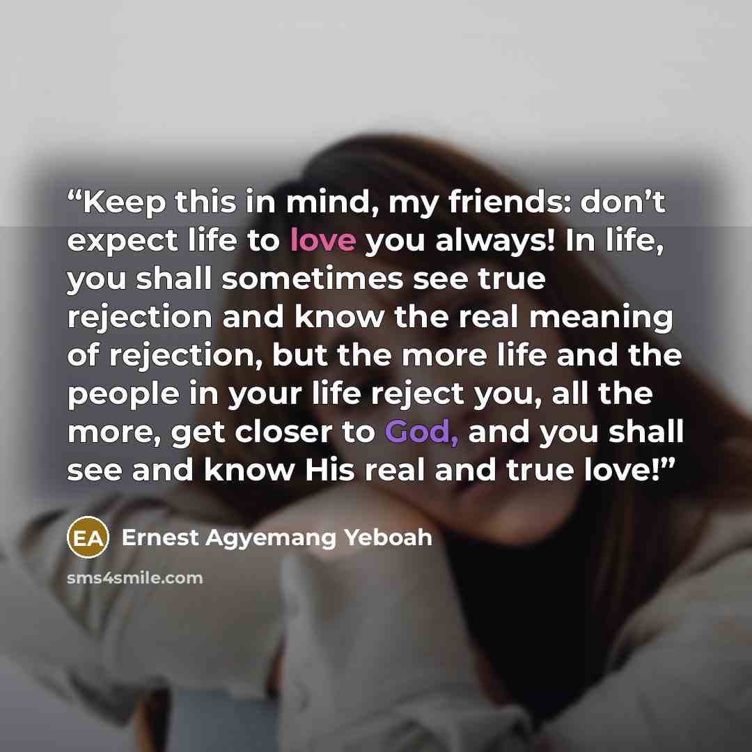 “Keep this in mind, my friends: don’t expect life to love you always! In life, you shall sometimes see true rejection and know the real meaning of rejection, but the more life and the people in your life reject you, all the more, get closer to God, and you shall see and know His real and true love!” quote by Ernest Agyemang Yeboah