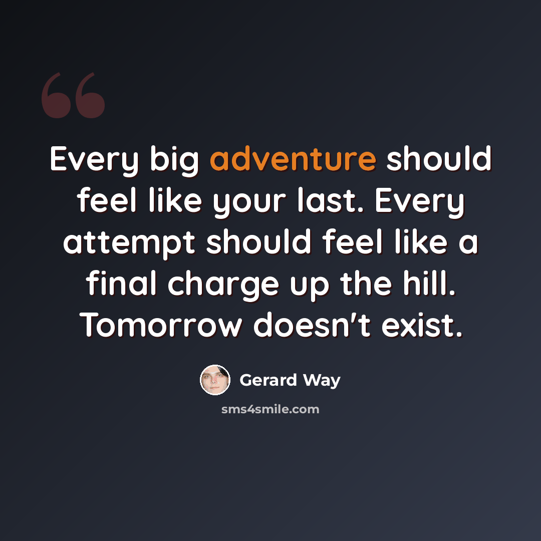 “Every big adventure should feel like your last. Every attempt should feel like a final charge up the hill. Tomorrow doesn't exist.” quote by Gerard Way