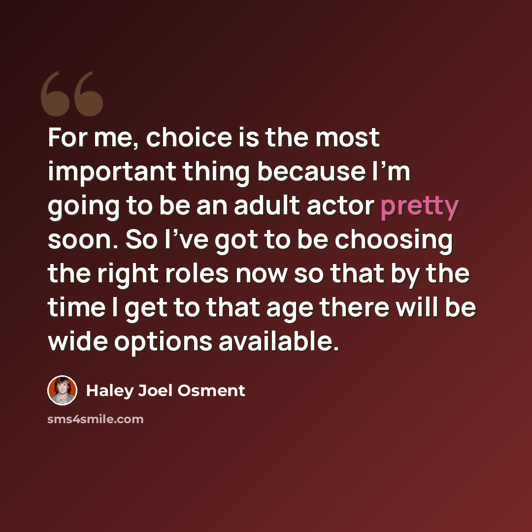 “For me, choice is the most important thing because I'm going to be an adult actor pretty soon. So I've got to be choosing the right roles now so that by the time I get to that age there will be wide options available.” quote by Haley Joel Osment