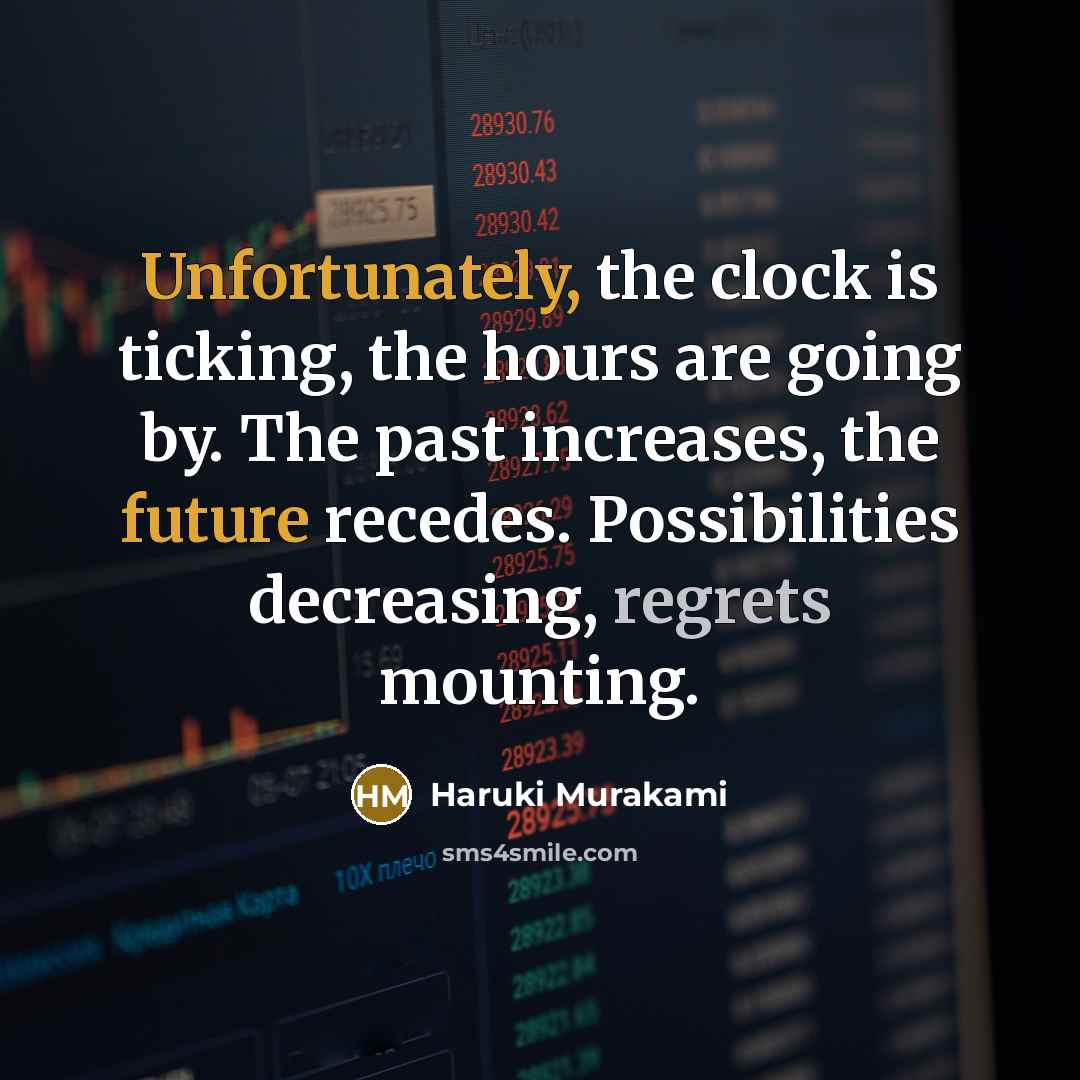 “Unfortunately, the clock is ticking, the hours are going by. The past increases, the future recedes. Possibilities decreasing, regrets mounting.” quote by Haruki Murakami