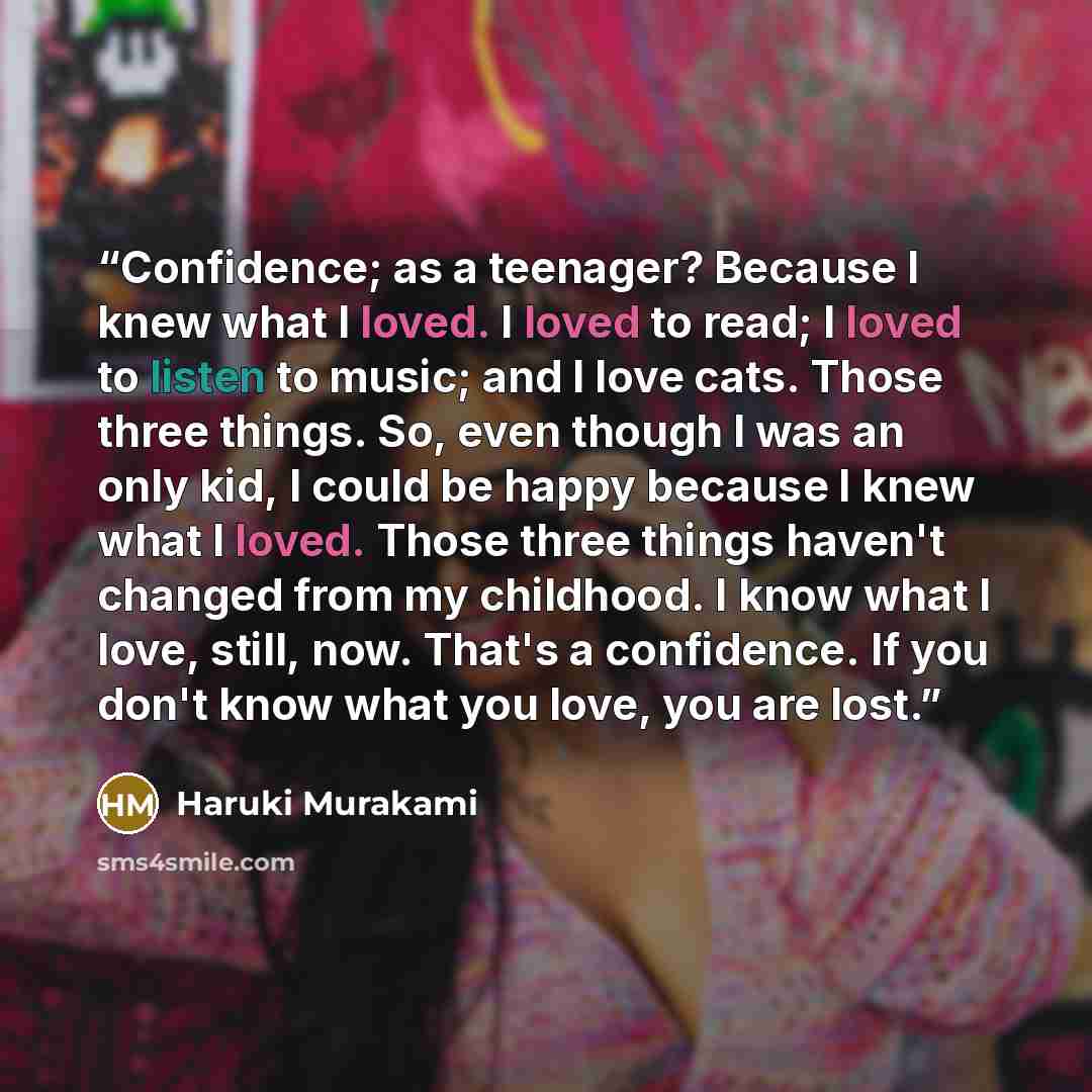 “Confidence; as a teenager? Because I knew what I loved. I loved to read; I loved to listen to music; and I love cats. Those three things. So, even though I was an only kid, I could be happy because I knew what I loved. Those three things haven't changed from my childhood. I know what I love…” quote by Haruki Murakami