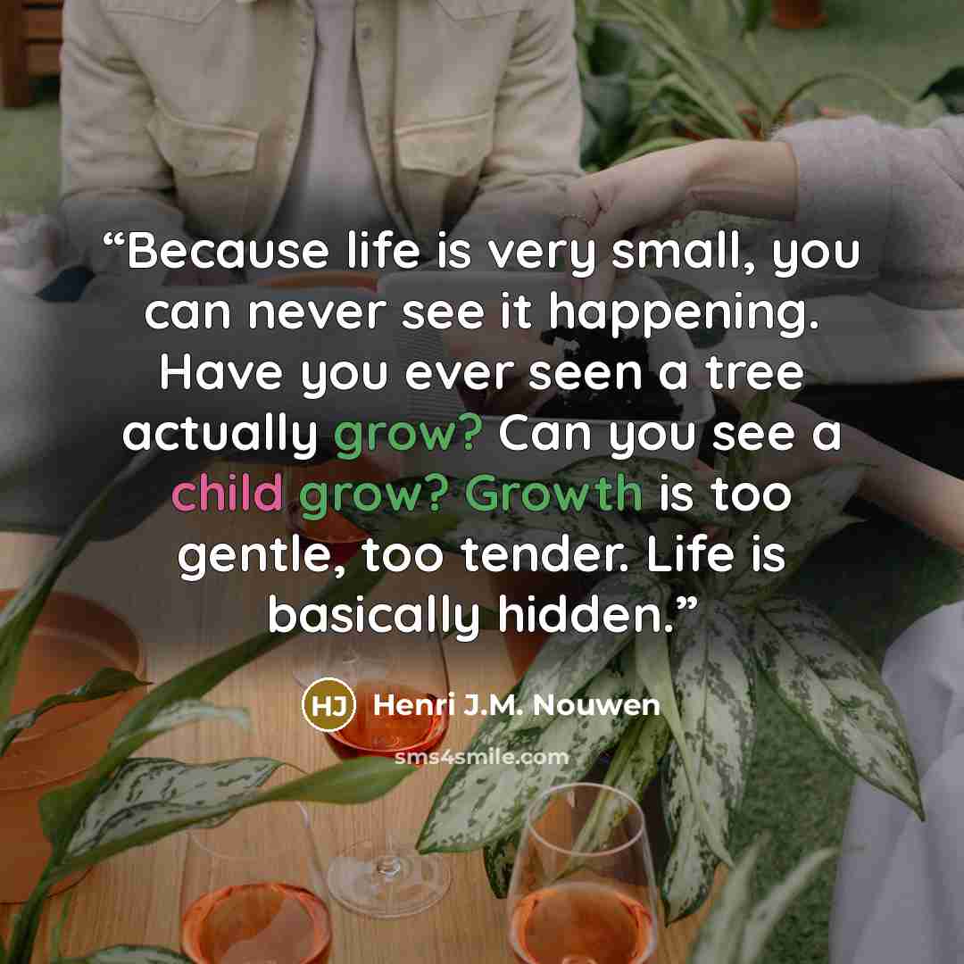 “Because life is very small, you can never see it happening. Have you ever seen a tree actually grow? Can you see a child grow? Growth is too gentle, too tender. Life is basically hidden.” quote by Henri J.M. Nouwen