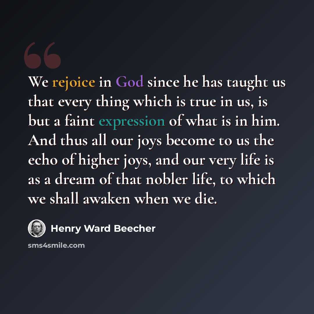 “We rejoice in God since he has taught us that every thing which is true in us, is but a faint expression of what is in him. And thus all our joys become to us the echo of higher joys, and our very life is as a dream of that nobler life, to which we shall awaken when we die.” quote by Henry Ward Beecher