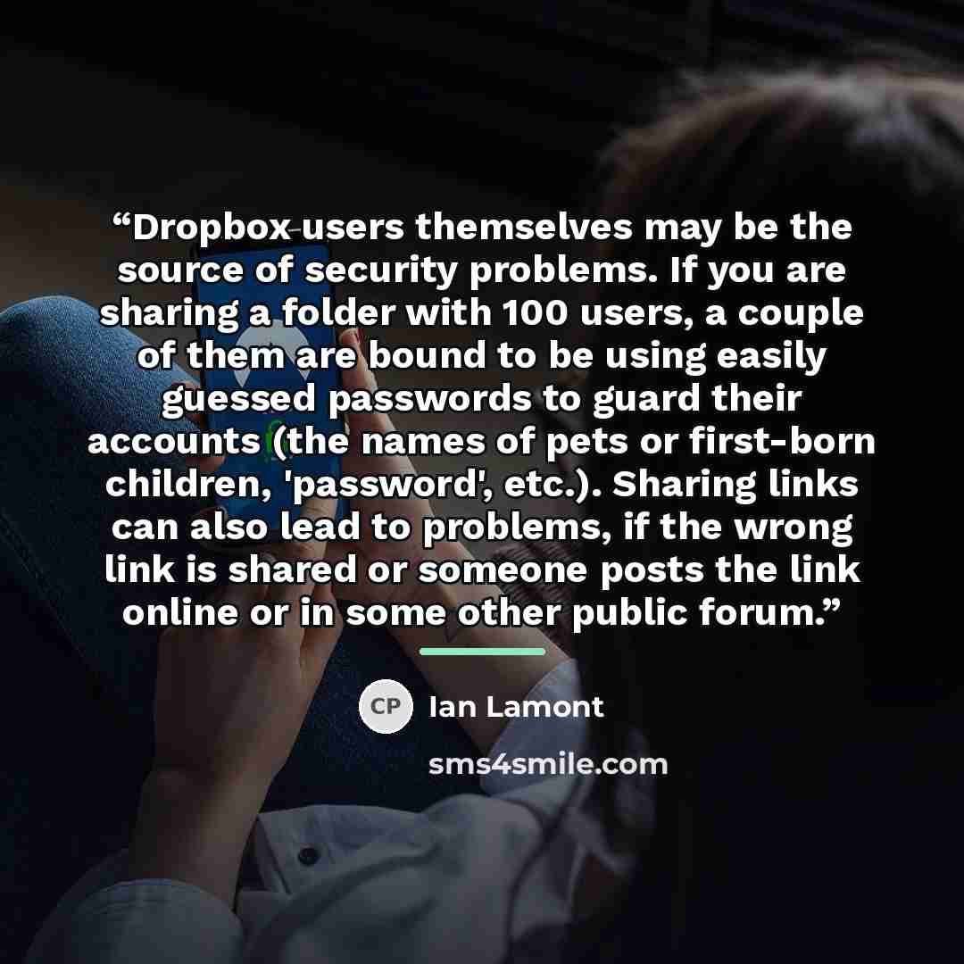 “Dropbox users themselves may be the source of security problems. If you are sharing a folder with 100 users, a couple of them are bound to be using easily guessed passwords to guard their accounts (the names of pets or first-born children, 'password', etc.). Sharing links can also lead to…” quote by Ian Lamont