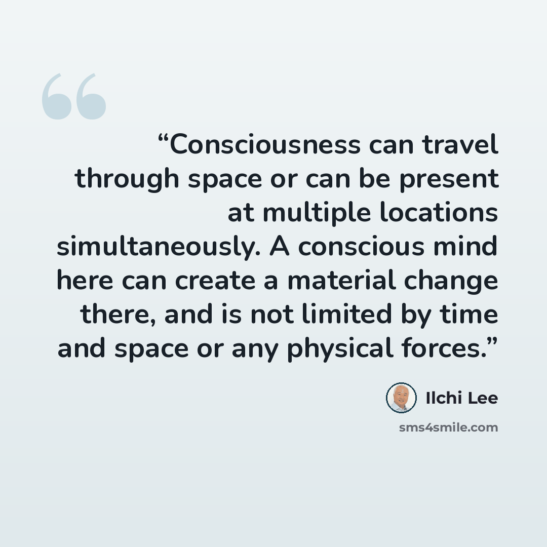 “Consciousness can travel through space or can be present at multiple locations simultaneously. A conscious mind here can create a material change there, and is not limited by time and space or any physical forces.” quote by Ilchi Lee