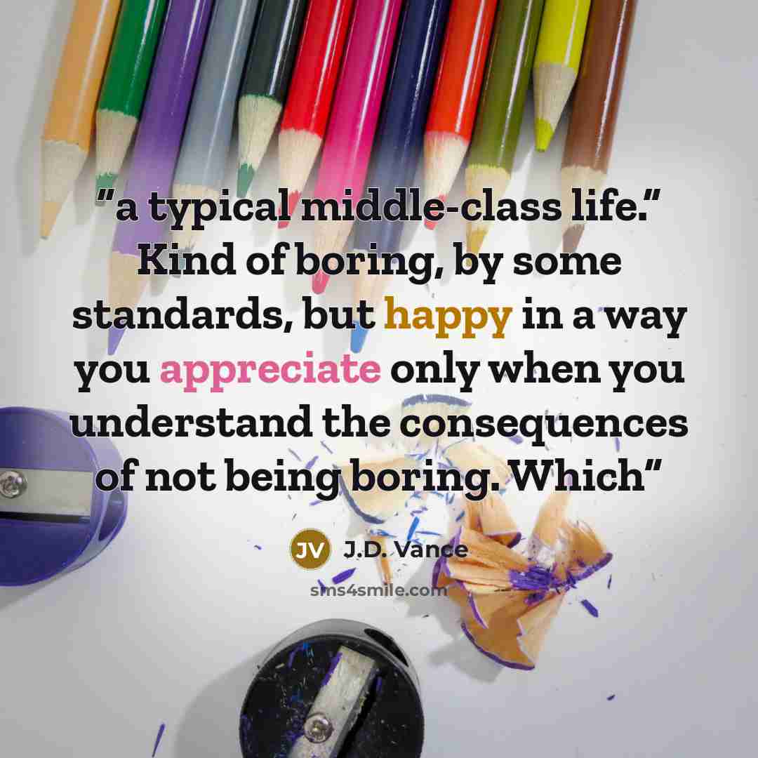“a typical middle-class life.” Kind of boring, by some standards, but happy in a way you appreciate only when you understand the consequences of not being boring. Which” quote by J.D. Vance