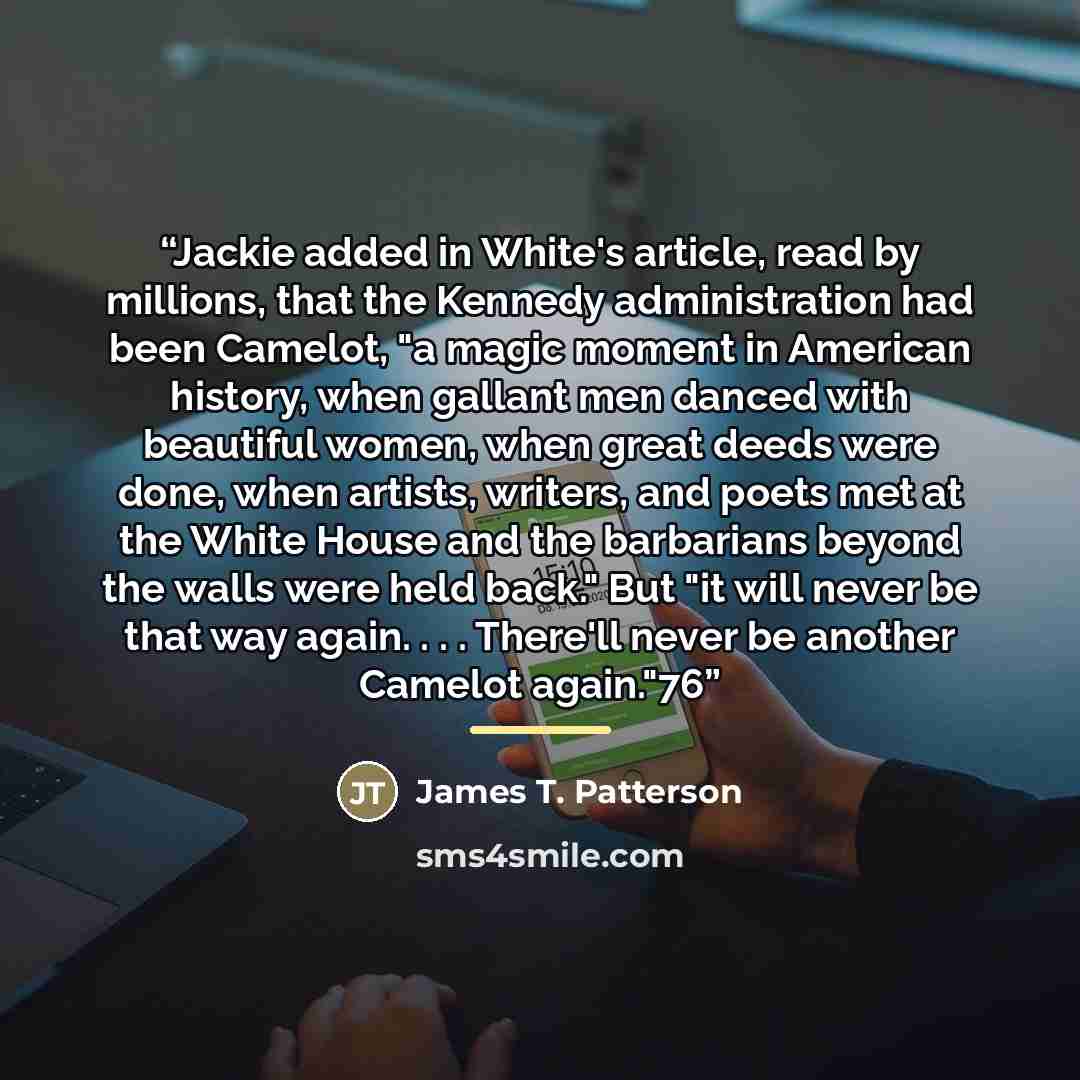 “Jackie added in White's article, read by millions, that the Kennedy administration had been Camelot, "a magic moment in American history, when gallant men danced with beautiful women, when great deeds were done, when artists, writers, and poets met at the White House and the barbarians beyond the…” quote by James T. Patterson