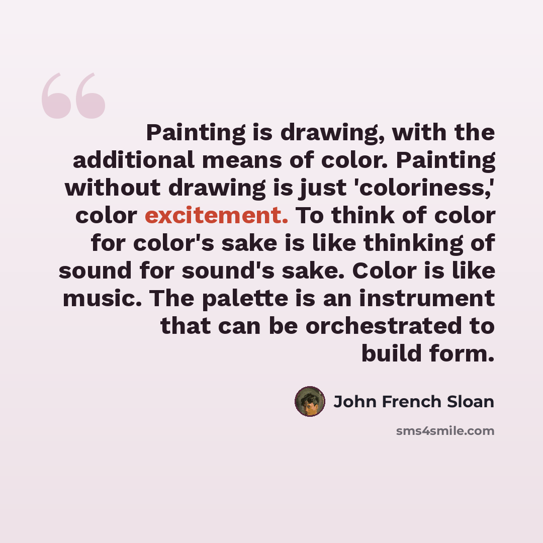 “Painting is drawing, with the additional means of color. Painting without drawing is just 'coloriness,' color excitement. To think of color for color's sake is like thinking of sound for sound's sake. Color is like music. The palette is an instrument that can be orchestrated to build form.” quote by John French Sloan