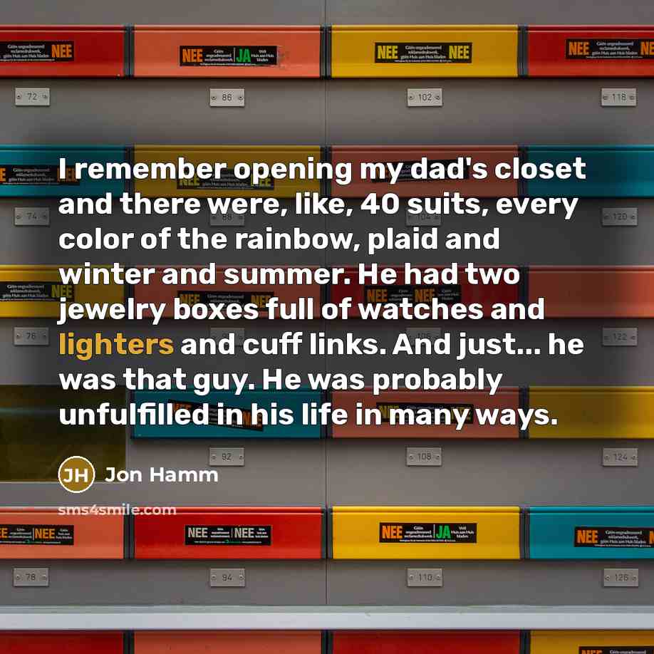 “I remember opening my dad's closet and there were, like, 40 suits, every color of the rainbow, plaid and winter and summer. He had two jewelry boxes full of watches and lighters and cuff links. And just... he was that guy. He was probably unfulfilled in his life in many ways.” quote by Jon Hamm