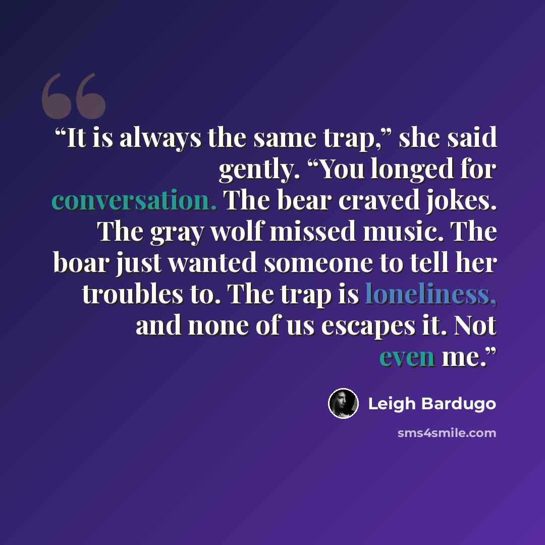 “It is always the same trap,” she said gently. “You longed for conversation. The bear craved jokes. The gray wolf missed music. The boar just wanted someone to tell her troubles to. The trap is loneliness, and none of us escapes it. Not even me.” quote by Leigh Bardugo