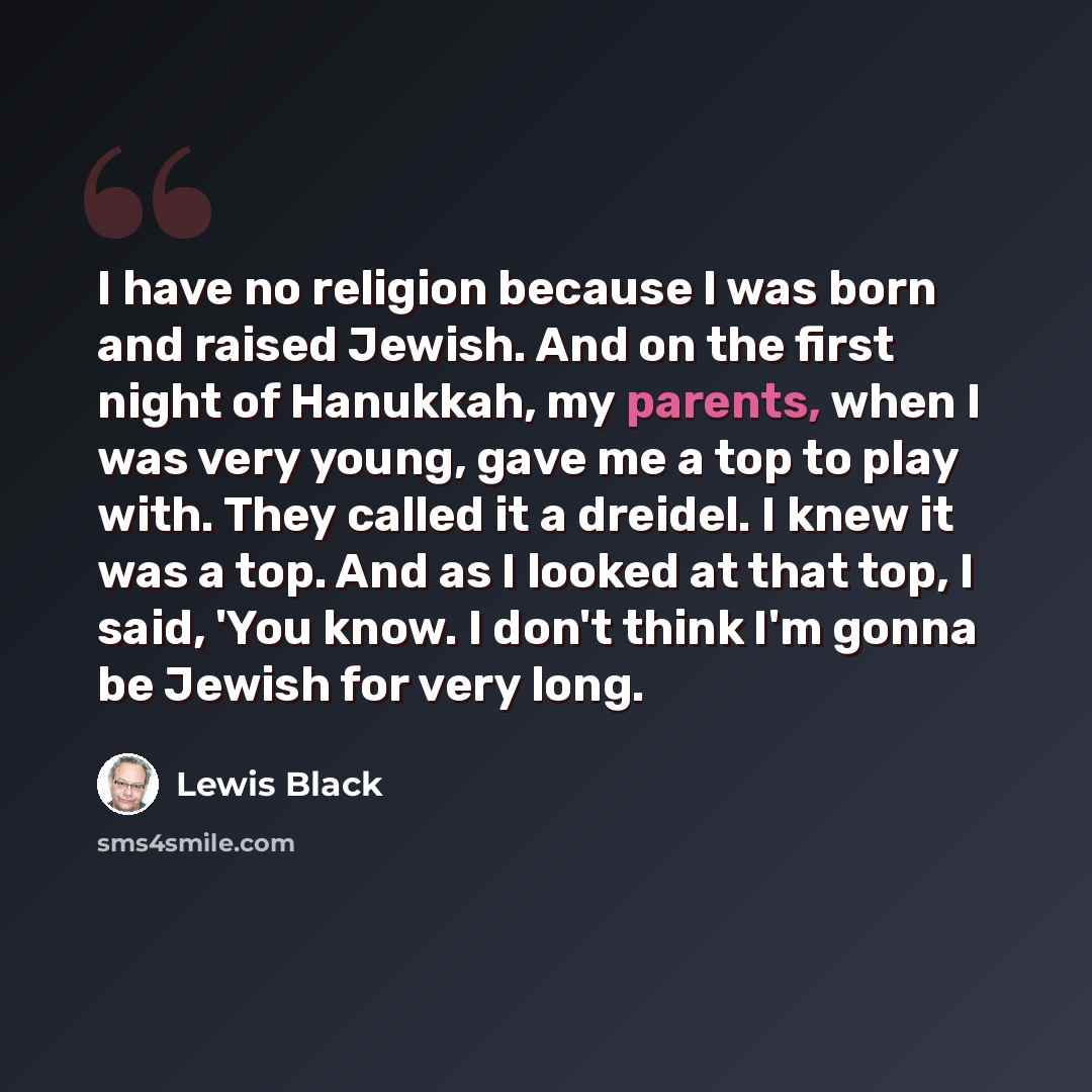 “I have no religion because I was born and raised Jewish. And on the first night of Hanukkah, my parents, when I was very young, gave me a top to play with. They called it a dreidel. I knew it was a top. And as I looked at that top, I said, 'You know. I don't think I'm gonna be Jewish for very long.” quote by Lewis Black