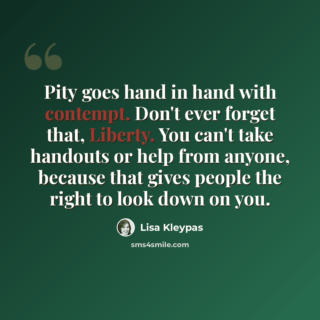 “Pity goes hand in hand with contempt. Don't ever forget that, Liberty. You can't take handouts or help from anyone, because that gives people the right to look down on you.” quote by Lisa Kleypas