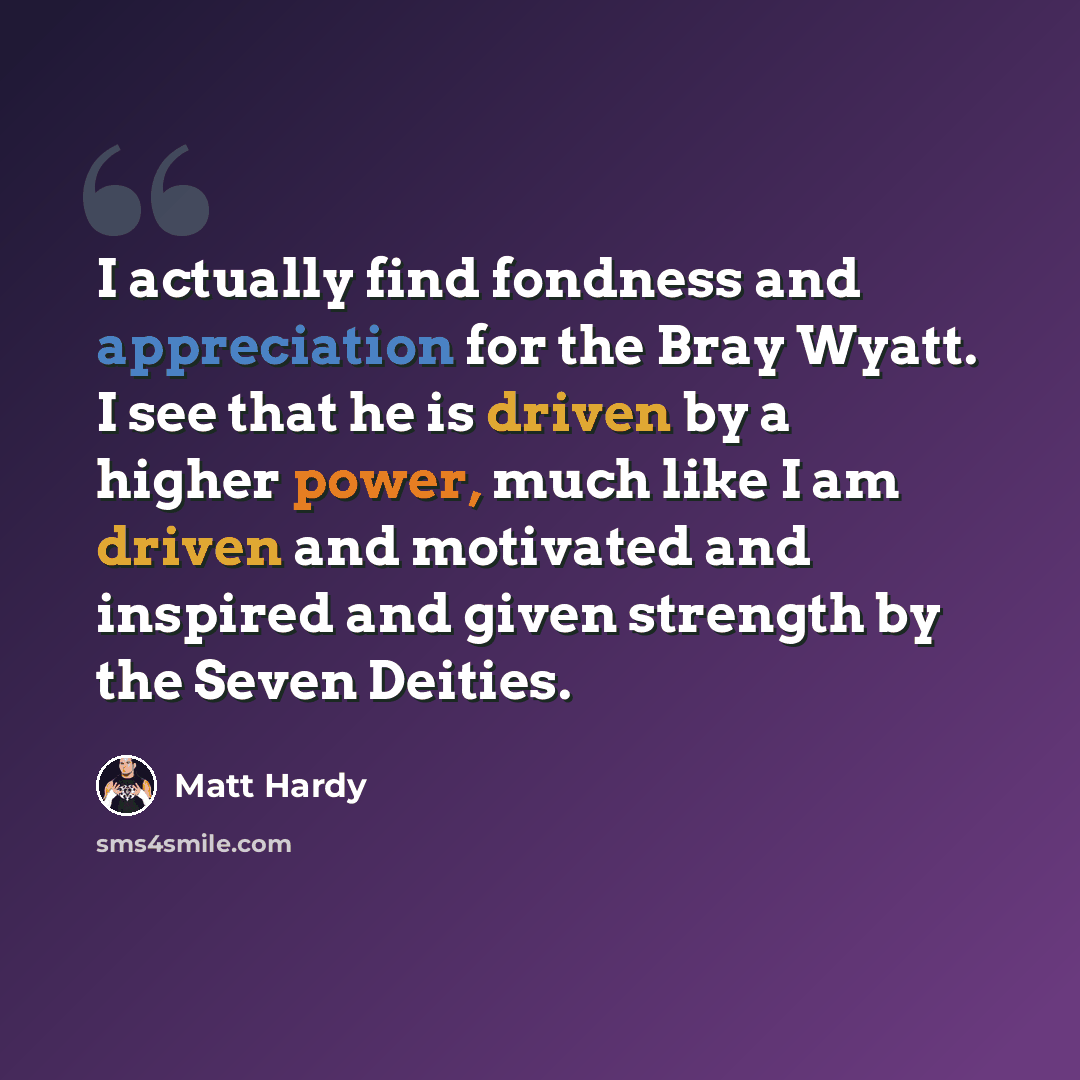 “I actually find fondness and appreciation for the Bray Wyatt. I see that he is driven by a higher power, much like I am driven and motivated and inspired and given strength by the Seven Deities.” quote by Matt Hardy