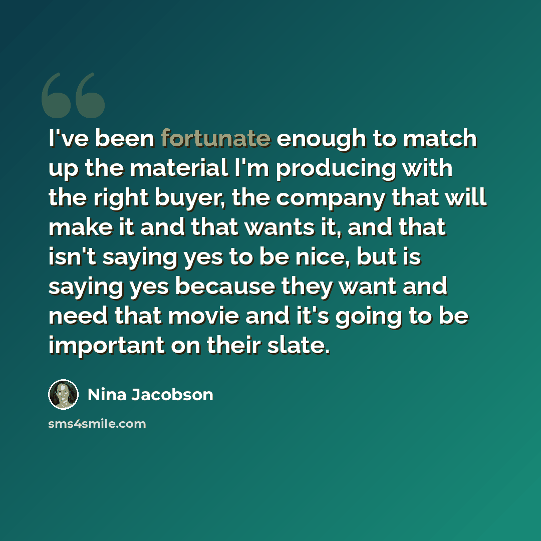 “I've been fortunate enough to match up the material I'm producing with the right buyer, the company that will make it and that wants it, and that isn't saying yes to be nice, but is saying yes because they want and need that movie and it's going to be important on their slate.” quote by Nina Jacobson