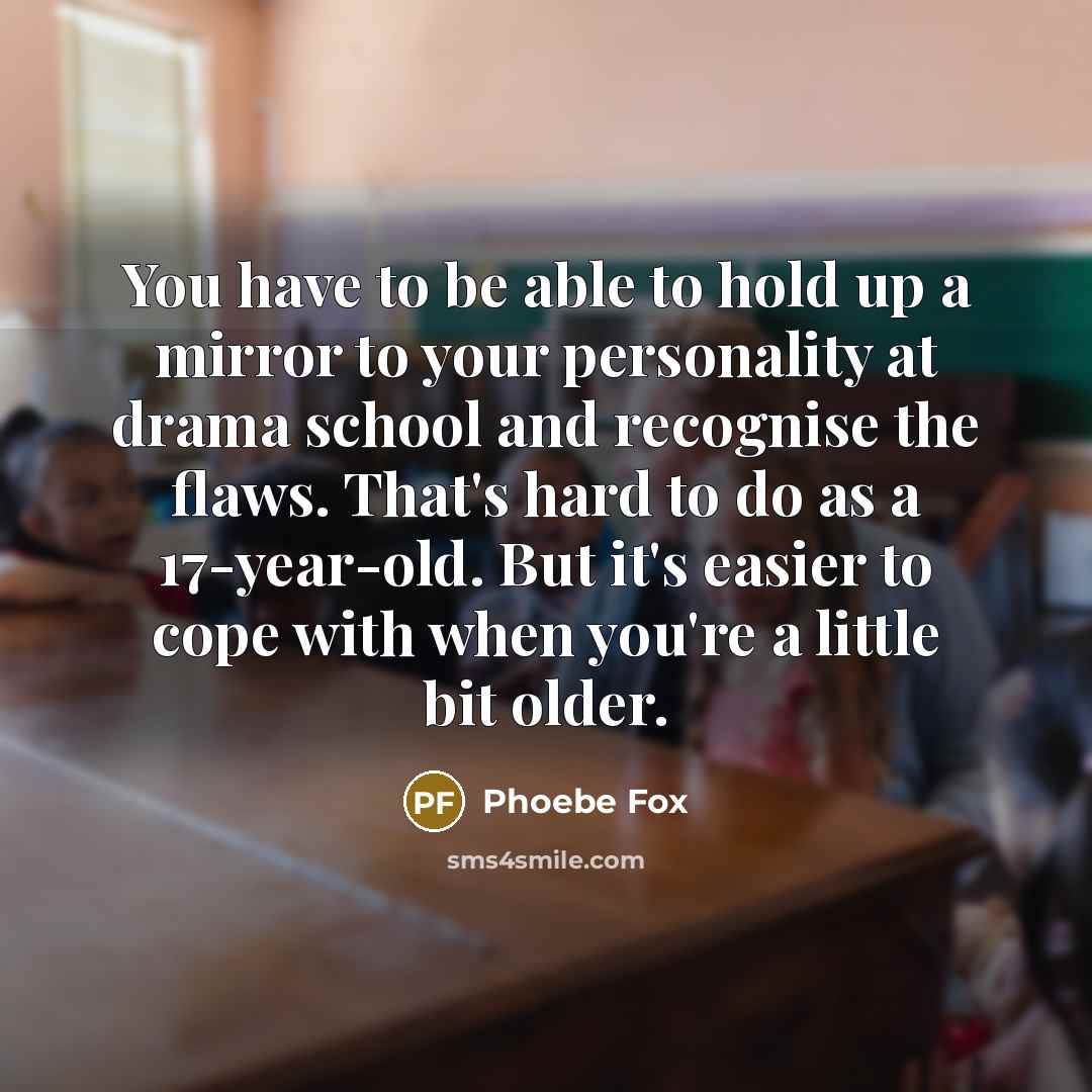 “You have to be able to hold up a mirror to your personality at drama school and recognise the flaws. That's hard to do as a 17-year-old. But it's easier to cope with when you're a little bit older.” quote by Phoebe Fox