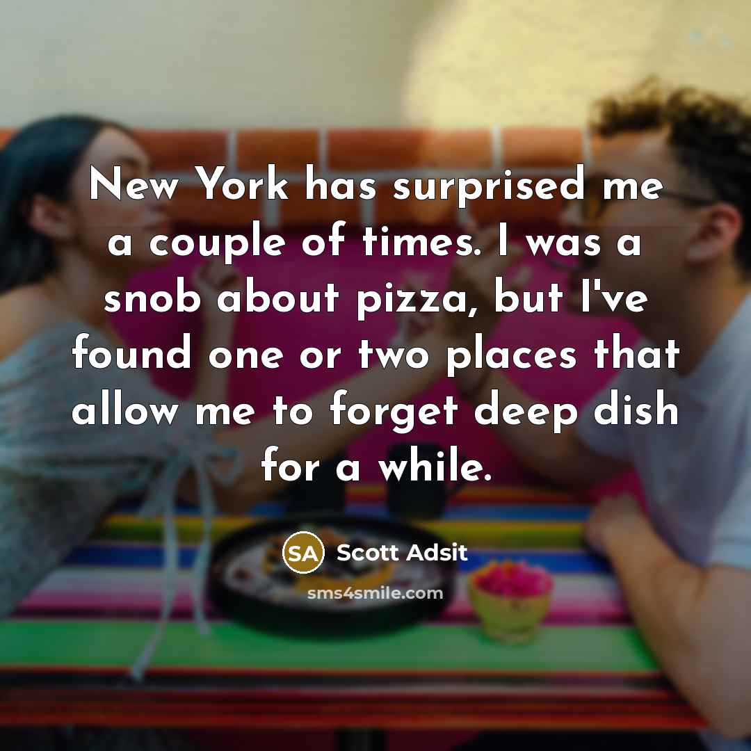 “New York has surprised me a couple of times. I was a snob about pizza, but I've found one or two places that allow me to forget deep dish for a while.” quote by Scott Adsit