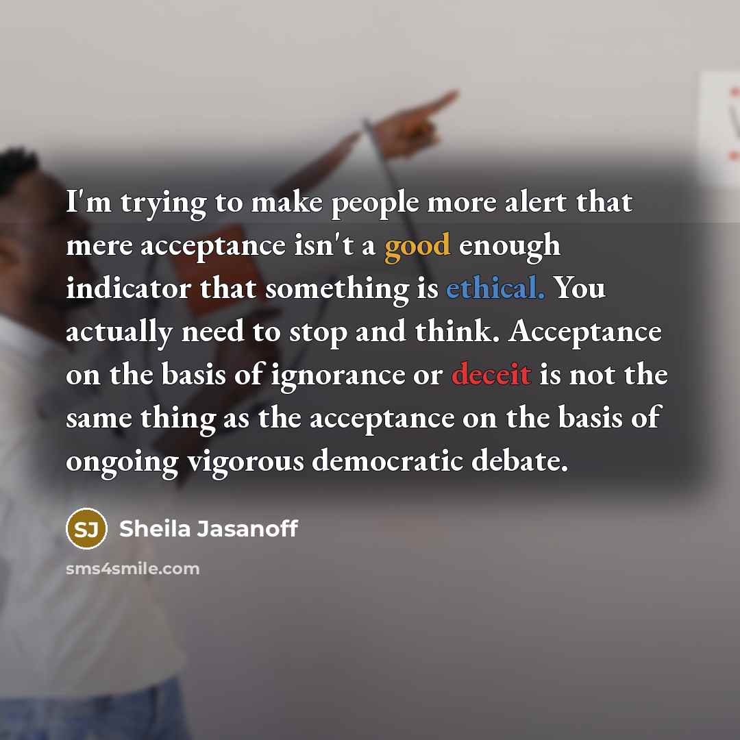 “I'm trying to make people more alert that mere acceptance isn't a good enough indicator that something is ethical. You actually need to stop and think. Acceptance on the basis of ignorance or deceit is not the same thing as the acceptance on the basis of ongoing vigorous democratic debate.” quote by Sheila Jasanoff