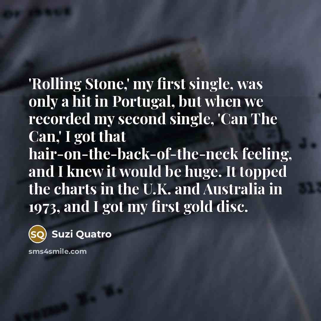 “'Rolling Stone,' my first single, was only a hit in Portugal, but when we recorded my second single, 'Can The Can,' I got that hair-on-the-back-of-the-neck feeling, and I knew it would be huge. It topped the charts in the U.K. and Australia in 1973, and I got my first gold disc.” quote by Suzi Quatro