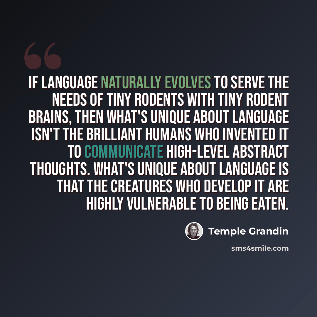 “If language naturally evolves to serve the needs of tiny rodents with tiny rodent brains, then what's unique about language isn't the brilliant humans who invented it to communicate high-level abstract thoughts. What's unique about language is that the creatures who develop it are highly…” quote by Temple Grandin
