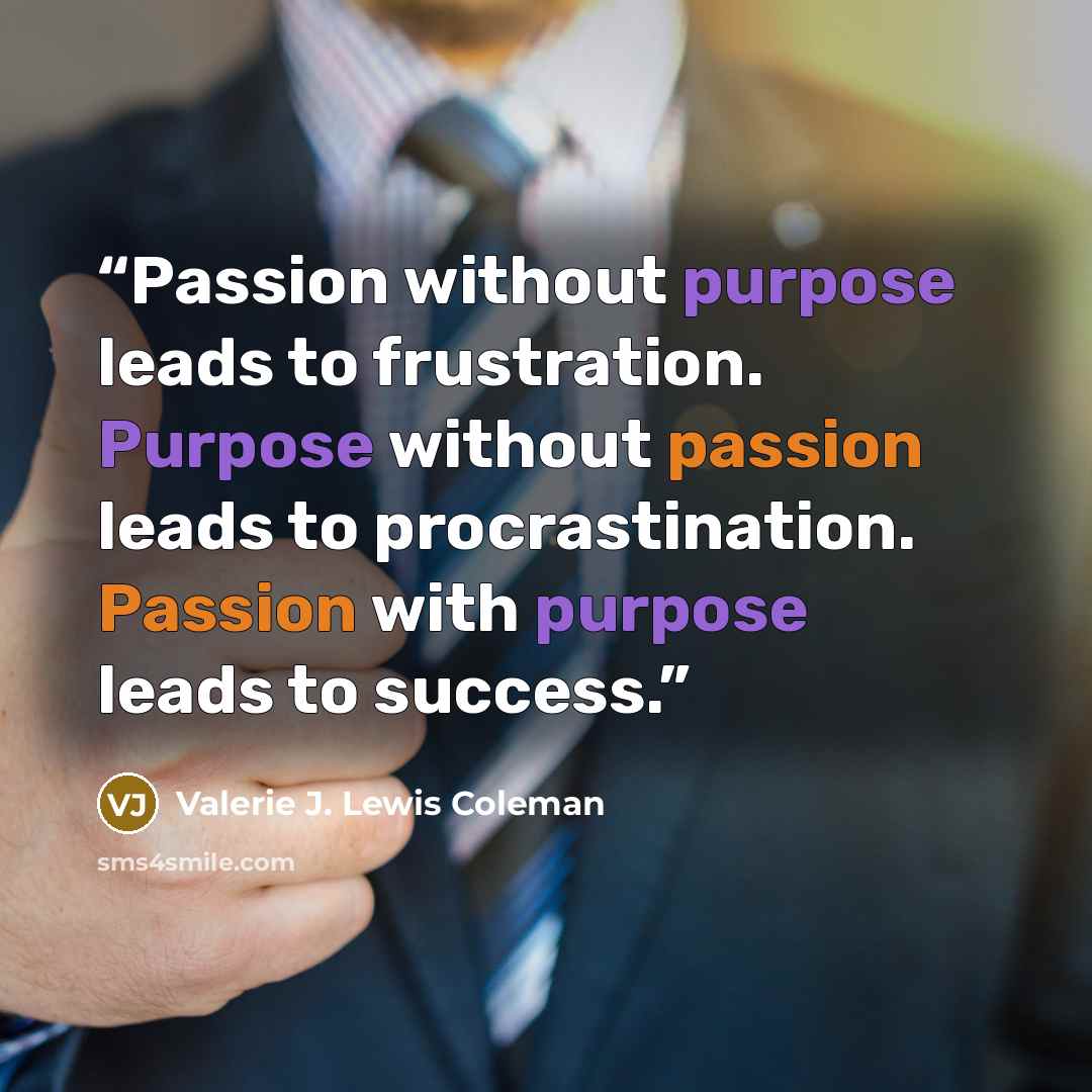 “Passion without purpose leads to frustration. Purpose without passion leads to procrastination. Passion with purpose leads to success.” quote by Valerie J. Lewis Coleman