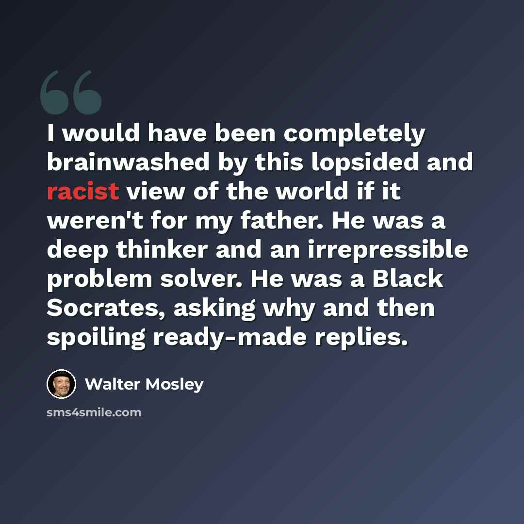 “I would have been completely brainwashed by this lopsided and racist view of the world if it weren't for my father. He was a deep thinker and an irrepressible problem solver. He was a Black Socrates, asking why and then spoiling ready-made replies.” quote by Walter Mosley